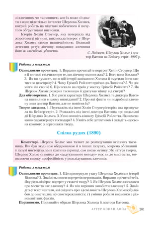 зі злочином чи таємницею, але їх може з’єдна
ти в одне ціле тільки інтелект Шерлока Холмса,
котрий робить на підставі побаченого й почу
того обґрунтовані висновки.
Історія Хелін Стоунер, яка потерпала від
жорстокості вітчима, викликала інтерес у Шер
лока Холмса своєю незвичайністю. Великий
детектив рятує дівчину, покаравши злочинця
його ж «засобом» убивства.
Робота з текстом
Осмислюємо прочитане. 1. Виразно прочитайте портрет Хелін Стоунер. Що
в її вигляді свідчило про те, що дівчину охопив жах? 2. Кого вона боялася?
3. Як ви думаєте, що в цій історії зацікавило Холмса й змусило його взя
тися за цю справу? 4. Чому Грімсбі Ройлотт приїхав до Лондона? 5. Чи до
мігся він свого? 6. Що чекало на героїв у маєтку Грімсбі Ройлотта? 7. Як
Шерлок Холмс розкрив таємницю й урятував жінку від смерті?
Для обговорення. 1. Які риси характеру Шерлока Холмса та доктора Ватсо
на виявилися в цьому оповіданні? 2. Про які факти чи подробиці злочи
ну знав доктор Ватсон, але не помітив їх?
Творче завдання. 1. Перекажіть від імені Хелін Стоунер історію, яка прозвуча
ла на Бейкер стріт. 2. Розкажіть від імені доктора Ватсона про подальші
дії Шерлока Холмса. 3. Усно опишіть кімнату Грімсбі Ройлотта. Як помеш
кання характеризує господаря? 4. Уявіть себе детективом і складіть «досьє»
на кожного з персонажів твору.
Спілка рудих (1890)
Коментарі. Шерлок Холмс мав талант до розгадування всіляких таєм
ниць. Він був людиною обдарованою й в інших галузях, зокрема обізнаний
у галузі мистецтва, умів грати на скрипці, сам писав музику. Як натура творча,
Шерлок Холмс ставився до «дедуктивного методу» теж як до мистецтва, ви
являючи високу професійність у розслідуваннях злочинів.
Робота з текстом
Осмислюємо прочитане. 1. Що привернуло увагу Шерлока Холмса в історії
Вілсона? 2. Знайдіть описи портретів персонажів. Виразно прочитайте їх.
Яку роль відіграє портрет у сюжеті твору? 3. Як Шерлок Холмс здогадався
про місце та час злочину? 4. Як він вирішив запобігти злочину? 5. Знай
діть у тексті цитати, які свідчать про: а) сміливість Шерлока Холмса; б) лю
бов до мистецтва; в) спостережливість; г) уміння робити висновки з різ
номанітних фактів.
Порівнюємо. Порівняйте образи Шерлока Холмса й доктора Ватсона.
А Р Т У Р К О Н А Н Д О Й Л 201
С. Педжет. Шерлок Холмс і док
тор Ватсон на Бейкер стріт. 1903 р.
 
