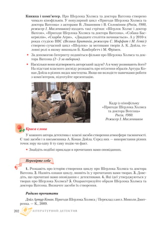 Книжка і комп’ютер. Про Шерлока Холмса та доктора Ватсона створено
чимало кінофільмів. У популярний цикл «Пригоди Шерлока Холмса та
доктора Ватсона» з акторами В. Лівановим і В. Соломіним (Росія, 1980,
режисер І. Масленников) входять такі стрічки: «Шерлок Холмс і доктор
Ватсон», «Пригоди Шерлока Холмса та доктора Ватсона», «Собака Бас
кервілів», «Скарби Агри», «Двадцяте століття починається». А у 2010 х
роках студією BBC (Велика Британія, режисери С. Моффат і М. Гетіс)
створено сучасний цикл «Шерлок» за мотивами творів А. К. Дойла, го
ловні ролі в якому виконали Б. Камбербетч і М. Фрімен.
• За допомогою Інтернету подивіться фільми про Шерлока Холмса та док
тора Ватсона (2–3 за вибором).
• Наскільки вони відтворюють авторський задум? А в чому розвивають його?
На підставі власного досвіду розкажіть про втілення образів Артура Ко
нан Дойла в різних видах мистецтва. Якщо ви володієте навичками роботи
з комп’ютером, підготуйте презентацію.
Краса слова
У кожного автора детектива є власні засоби створення атмосфери таємничості.
Є такі засоби і в письменника А. Конан Дойла. Серед них — використання різних
точок зору на одну й ту саму подію чи факт.
• Знайдіть подібні приклади в прочитаних вами оповіданнях.
Перевірте себе
1. Розкажіть про історію створення циклу про Шерлока Холмса та доктора
Ватсона. 2. Назвіть ознаки циклу, виявіть їх у прочитаних вами творах. 3. Дове
діть, що прочитані вами оповідання є детективами. 4. Які ідеї утверджуються у
творах про Шерлока Холмса? 5. Охарактеризуйте образи Шерлока Холмса та
доктора Ватсона. Визначте засоби їх створення.
Радимо прочитати
Дойл Артур Конан. Пригоди Шерлока Холмса / Переклад з англ. Миколи Дмит
ренка. — К., 2009.
Л І Т Е Р А Т У Р Н И Й Д Е Т Е К Т И В202
Кадр із кінофільму
«Пригоди Шерлока Холмса
та доктора Вотсона»
Росія, 1980.
Режисер І. Масленников
 