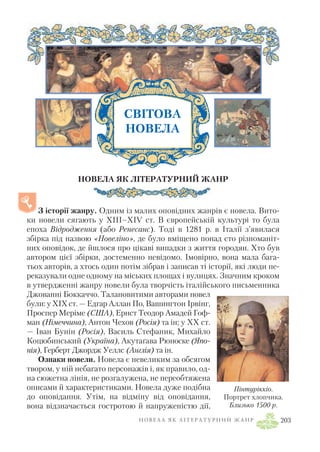 НОВЕЛА ЯК ЛІТЕРАТУРНИЙ ЖАНР
З історії жанру. Одним із малих оповідних жанрів є новела. Вито
ки новели сягають у XIII–XIV ст. В європейській культурі то була
епоха Відродження (або Ренесанс). Тоді в 1281 р. в Італії з’явилася
збірка під назвою «Новеліно», де було вміщено понад сто різноманіт
них оповідок, де йшлося про цікаві випадки з життя городян. Хто був
автором цієї збірки, достеменно невідомо. Імовірно, вона мала бага
тьох авторів, а хтось один потім зібрав і записав ті історії, які люди пе
реказували одне одному на міських площах і вулицях. Значним кроком
в утвердженні жанру новели була творчість італійського письменника
Джованні Боккаччо. Талановитими авторами новел
були: у XIX ст. — Едгар Аллан По, Вашингтон Ірвінг,
Проспер Меріме (США), Ернст Теодор Амадей Гоф
ман (Німеччина), Антон Чехов (Росія) та ін; у XX ст.
— Іван Бунін (Росія), Василь Стефаник, Михайло
Коцюбинський (Україна), Акутаґава Рюноске (Япо
нія), Герберт Джордж Уеллс (Англія) та ін.
Ознаки новели. Новела є невеликим за обсягом
твором, у ній небагато персонажів і, як правило, од
на сюжетна лінія, не розгалужена, не переобтяжена
описами й характеристиками. Новела дуже подібна
до оповідання. Утім, на відміну від оповідання,
вона відзначається гостротою й напруженістю дії,
Н О В Е Л А Я К Л І Т Е Р А Т У Р Н И Й Ж А Н Р 203
Пінтуріккіо.
Портрет хлопчика.
Близько 1500 р.
СВІТОВА
НОВЕЛА
 