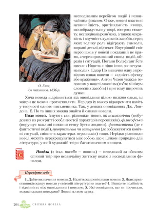 несподіваним перебігом подій і незви
чайним фіналом. Отже, новелі властиві
незвичайність, оригінальність явища,
що зображується у творі, гострота сюже
ту, несподівана розв’язка, а також яскра
вість і влучність художніх засобів, серед
яких велику роль відіграють символи,
виразні деталі, підтекст. Внутрішній світ
персонажів у новелі показаний не пря
мо, а через прихований смисл подій, об
разів і ситуацій. Йоганн Вольфганг Ґете
писав: «Новела є ніщо інше, як нечува
на подія». Едгар По визначив одну з про
відних ознак новели — «єдність ефекту
або враження». Антон Чехов уважав го
ловним у новелі лаконізм (тобто мінімум
словесних засобів) і при тому широчінь
думки.
Хоча новела відрізняється від оповідання цілою низкою ознак, ці
жанри не можна протиставляти. Нерідко їх важко відокремити навіть
у творчості одного письменника. Так, у деяких оповіданнях Дж. Лон
дона, Е. По та інших можна знайти й ознаки новели.
Види новел. Існують такі різновиди новел, як психологічна (побу
дована на розкритті особливостей характерів персонажів), філософська
(порушує важливі питання сенсу буття людини), фантастична (де є
фантастичні події), гумористична чи сатирична (де зображуються коміч
ні ситуації, смішне в характерах персонажів) тощо. Нерідко різновиди
новел можуть перехрещуватися між собою, що є цілком природно для
літератури, у якій художній твір є багатозначним явищем.
Новеела (з італ. novella — новина) — невеликий за обсягом
епічний твір про незвичайну життєву подію з несподіваним фі
налом.
Перевірте себе
1. Дайте визначення новели. 2. Назвіть жанрові ознаки новели. 3. Яких пред
ставників жанру новели у світовій літературі ви знаєте? 4. Визначте подібність
і відмінність між оповіданням і новелою. 5. Які оповідання, що ви прочитали,
можна назвати новелами? Поясніть свою думку.
С В І Т О В А Н О В Е Л А204
О. Глац.
За читанням. 1836 р.
 
