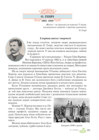 О . Г Е Н Р І 205
О. ГЕНРІ
1862–1910
Життя — не трагедія і не комедія. У ньому
поєднуються і комічне, і трагічне одночасно.
О. Генрі
Сторінки життя і творчості
Уже понад століття, читаючи твори американського
письменника О. Генрі, людство сміється й водночас
сумує. До новел митця хочеться повертатися в різні
періоди життя. У них ми вчимося милосердя, любові
й мудрості.
Справжнє ім’я письменника — Уїльям Сідні Портер.
Він народився 11 вересня 1862 р. в м. Грінсборо (штат
Північна Кароліна, США). Його батька, лікаря за професією,
шанували в місті за знання й співчутливе ставлення до хворих. Мати рано
померла, залишивши сиротами трьох маленьких синів.
Після смерті матері вихованням Уїльяма займалася тітка Евеліна
Портер, яка керувала в Грінсборо приватною школою для дівчаток.
Саме в школі тітоньки Уїльям прочитав твори В. Скотта, Ч. Діккенса,
А. Дюма та В. Гюго, які залишилися його улюбленими книжками на
все життя. Згодом хлопець почав працювати в аптеці свого дядька.
Коли Уїльямові виповнилося двадцять років, він погодився на
пропозицію друга — доктора Джеймса Холла — поїхати до Техасу,
де той мав невеличке ранчо. Невдовзі юнак навчився їздити верхи,
купив модний ковбойський капелюх і розмовляв іспанською мовою
не гірше, аніж місцеві ковбої. Саме тут
він написав перші гумористичні опо
відання.
Пізніше У. Портер оселився в м. Ос
тіні — столиці Техасу. Він часто змі
нював професії, шукаючи справу до
душі. Одного разу юнак побачив на ве
чірці красуню Атол Естес Роуч і зако
хався.
Молоді люди обвінчалися. Атол була
лагідною, чуйною, турботливою й ціле Америка 1930 х років
 