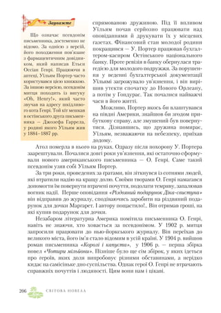спрямованою дружиною. Під її впливом
Уїльям почав серйозно працювати над
оповіданнями й друкувати їх у місцевих
газетах. Фінансовий стан молодої родини
покращився — У. Портер працював бухгал
тером касиром Остінського національного
банку. Проте ревізія в банку обернулася тра
гедією для молодого подружжя. За порушен
ня у веденні бухгалтерської документації
Уїльямі загрожувало ув’язнення, і він вирі
шив утекти спочатку до Нового Орлеану,
а потім у Гондурас. Так почалися найважчі
часи в його житті.
Можливо, Портер якось би влаштувався
на півдні Америки, знайшов би згодом при
буткову справу, але змушений був поверну
тися. Дізнавшись, що дружина помирає,
Уїльям, незважаючи на небезпеку, приїхав
додому.
Атол померла в нього на руках. Одразу після похорону У. Портера
заарештували. Почалися довгі роки ув’язнення, які остаточно сформу
вали нового американського письменника — О. Генрі. Саме такий
псевдонім узяв собі Уїльям Портер.
За три роки, проведених за ґратами, він зіткнувся із сотнями людей,
які втратили надію на кращу долю. Своїми творами О. Генрі намагався
допомогти їм повернути втрачені почуття, подолати темряву, запалював
вогник надії. Перше оповідання «Різдвяний подарунок Діка свистуна»
він відправив до журналу, сподіваючись заробити на різдвяний пода
рунок для дочки Маргарет. І автору пощастило!.. Він отримав гроші, на
які купив подарунок для дочки.
Незабаром літературна Америка помітила письменника О. Генрі,
навіть не знаючи, хто ховається за псевдонімом. У 1902 р. митця
запросили працювати до нью йоркського журналу. Він переїхав до
великого міста, його ім’я стало відомим в усій країні. У 1904 р. вийшов
роман письменника «Королі і капуста», у 1906 р. — перша збірка
новел «Чотири мільйони». Пізніше було ще сім збірок, у яких ідеться
про героїв, яких доля випробовує різними обставинами, а нерідко
кидає на самісіньке дно суспільства. Однак герої О. Генрі не втрачають
справжніх почуттів і людяності. Цим вони нам і цікаві.
С В І Т О В А Н О В Е Л А206
Що означає псевдонім
письменника, достеменно не
відомо. За однією з версій,
його походження пов’язане
з фармацевтичним довідни
ком, який написав Етьєн
Оссіан Генрі. Працюючи в
аптеці, Уїльям Портер часто
користувався цією книжкою.
За іншою версією, псевдонім
митця походить із вигуку
«Oh, Henry!», який часто
звучав на адресу шкідливо
го кота Генрі. Той кіт мешкав
в остінського друга письмен
ника — Джозефа Гаррела,
у родині якого Уїльям жив
у 1884–1887 рр.
Зауважте
 