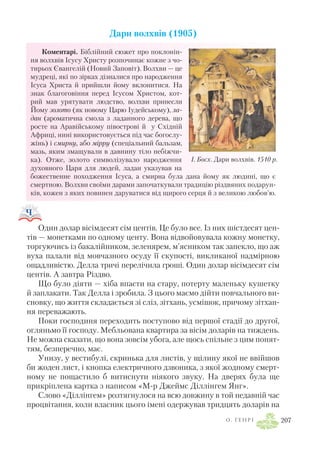 Дари волхвів (1905)
Коментарі. Біблійний сюжет про поклонін
ня волхвів Ісусу Христу розпочинає кожне з чо
тирьох Євангелій (Новий Заповіт). Волхви — це
мудреці, які по зірках дізналися про народження
Ісуса Христа й прийшли йому вклонитися. На
знак благоговіння перед Ісусом Христом, кот
рий мав урятувати людство, волхви принесли
Йому золото (як новому Царю Іудейському), ла
дан (ароматична смола з ладанного дерева, що
росте на Аравійському півострові й у Східній
Африці, нині використовується під час богослу
жінь) і смирну, або мірру (спеціальний бальзам,
мазь, яким змащували в давнину тіло небіжчи
ка). Отже, золото символізувало народження
духовного Царя для людей, ладан указував на
божественне походження Ісуса, а смирна була дана йому як людині, що є
смертною. Волхви своїми дарами започаткували традицію різдвяних подарун
ків, кожен з яких повинен даруватися від щирого серця й з великою любов’ю.
Один долар вісімдесят сім центів. Це було все. Із них шістдесят цен
тів — монетками по одному центу. Вона відвойовувала кожну монетку,
торгуючись із бакалійником, зеленярем, м’ясником так запекло, що аж
вуха палали від мовчазного осуду її скупості, викликаної надмірною
ощадливістю. Делла тричі перелічила гроші. Один долар вісімдесят сім
центів. А завтра Різдво.
Що було діяти — хіба впасти на стару, потерту маленьку кушетку
й заплакати. Так Делла і зробила. З цього маємо дійти повчального ви
сновку, що життя складається зі сліз, зітхань, усмішок, причому зітхан
ня переважають.
Поки господиня переходить поступово від першої стадії до другої,
огляньмо її господу. Мебльована квартира за вісім доларів на тиждень.
Не можна сказати, що вона зовсім убога, але щось спільне з цим понят
тям, безперечно, має.
Унизу, у вестибулі, скринька для листів, у щілину якої не ввійшов
би жоден лист, і кнопка електричного дзвоника, з якої жодному смерт
ному не пощастило б витиснути ніякого звуку. На дверях була ще
прикріплена картка з написом «М р Джеймс Діллінгем Янг».
Слово «Діллінгем» розтягнулося на всю довжину в той недавній час
процвітання, коли власник цього імені одержував тридцять доларів на
О . Г Е Н Р І 207
І. Босх. Дари волхвів. 1510 р.
 