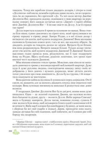 тиждень. Тепер він заробляв тільки двадцять доларів, і літери в слові
«Діллінгем» поблякли, немовби серйозно замислились, чи не скороти
тись їм до скромного, без претензій «Д». Та хоч коли містер Джеймс
Діллінгем Янг, приходячи додому, піднімався у свою квартиру на верх
ньому поверсі, його завжди зустрічав вигук «Джим!» і гарячі обійми
місіс Джеймс Діллінгем Янг — її ви вже знаєте як Деллу. А це й справді
так гарно!
Делла перестала плакати й провела пуховкою по щоках. Вона стоя
ла біля вікна, сумно дивлячись на сірого кота, який прогулювався по
сірому паркану в сірому дворі. Завтра Різдво, а в неї тільки долар і
вісімдесят сім центів, щоб купити подарунок Джимові! Вона місяцями
економила буквально кожен цент, і ось це все, що вдалося зібрати. За
двадцять доларів на тиждень далеко не заїдеш. Витрати були більші,
ніж вона розраховувала. Витрати завжди більші. Тільки долар і вісім
десят сім центів, щоб купити подарунок Джимові! Її Джимові! Багато
щасливих годин провела вона, роздумуючи, що б таке подарувати
йому на Різдво. Щось особливе, рідкісне, коштовне, хоч трохи гідне
високої честі належати Джимові.
Між вікнами кімнати стояло трюмо. Можливо, вам ніколи не випа
дало дивитися в трюмо у восьмидоларовій мебльованій квартирі. Дуже
худа й дуже рухлива людина, спостерігаючи швидку зміну своїх ві
дображень у його довгих і вузьких дзеркалах, може дістати досить
точне уявлення про свою зовнішність. Делла була струнка, і їй пощас
тило опанувати це мистецтво.
Вона раптом одійшла від вікна й зупинилася перед дзеркалом. Очі її
сяяли, як діаманти, але за якихось двадцять секунд лице втратило свої
кольори. Вона хутенько висмикнула шпильки й розпустила своє довге
волосся.
У подружжя Джеймс Діллінгем Янг було дві речі, якими вони дуже
пишалися. Одна — це золотий годинник Джима, що належав колись
його батькові та дідові, друга — волосся Делли. Якби цариця Савська1
жила в будинку навпроти, Делла часом, помивши голову, сушила б
своє волосся біля вікна, щоб затьмарити блиск оздоб і коштовностей її
величності. Якби цар Соломон був швейцаром у будинку, де вони жили,
і зберігав би всі свої скарби в підвалі, Джим, проходячи повз нього,
завжди діставав би свій годинник, щоб побачити, як Соломон рве собі
бороду від заздрощів.
С В І Т О В А Н О В Е Л А208
1 Цариця Савська — цариця однієї з найбагатших країн у Південній Аравії. Згід
но з біблійними переказами, вона піднесла Соломону дорогоцінні дарунки, щоб той
навчив її божественної мудрості.
 