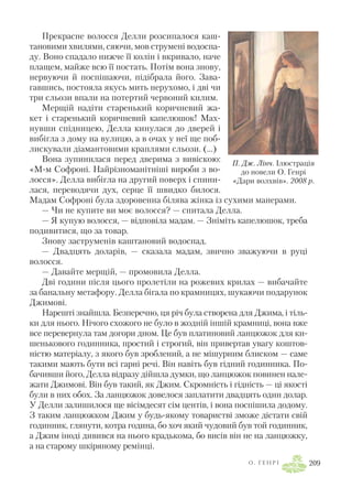 Прекрасне волосся Делли розсипалося каш
тановими хвилями, сяючи, мов струмені водоспа
ду. Воно спадало нижче її колін і вкривало, наче
плащем, майже всю її постать. Потім вона знову,
нервуючи й поспішаючи, підібрала його. Зава
гавшись, постояла якусь мить нерухомо, і дві чи
три сльози впали на потертий червоний килим.
Мерщій надіти старенький коричневий жа
кет і старенький коричневий капелюшок! Мах
нувши спідницею, Делла кинулася до дверей і
вибігла з дому на вулицю, а в очах у неї ще поб
лискували діамантовими краплями сльози. (…)
Вона зупинилася перед дверима з вивіскою:
«М м Софроні. Найрізноманітніші вироби з во
лосся». Делла вибігла на другий поверх і спини
лася, переводячи дух, серце її швидко билося.
Мадам Софроні була здоровенна білява жінка із сухими манерами.
— Чи не купите ви моє волосся? — спитала Делла.
— Я купую волосся, — відповіла мадам. — Зніміть капелюшок, треба
подивитися, що за товар.
Знову заструменів каштановий водоспад.
— Двадцять доларів, — сказала мадам, звично зважуючи в руці
волосся.
— Давайте мерщій, — промовила Делла.
Дві години після цього пролетіли на рожевих крилах — вибачайте
за банальну метафору. Делла бігала по крамницях, шукаючи подарунок
Джимові.
Нарешті знайшла. Безперечно, ця річ була створена для Джима, і тіль
ки для нього. Нічого схожого не було в жодній іншій крамниці, вона вже
все перевернула там догори дном. Це був платиновий ланцюжок для ки
шенькового годинника, простий і строгий, він привертав увагу коштов
ністю матеріалу, з якого був зроблений, а не мішурним блиском — саме
такими мають бути всі гарні речі. Він навіть був гідний годинника. По
бачивши його, Делла відразу дійшла думки, що ланцюжок повинен нале
жати Джимові. Він був такий, як Джим. Скромність і гідність — ці якості
були в них обох. За ланцюжок довелося заплатити двадцять один долар.
У Делли залишилося ще вісімдесят сім центів, і вона поспішила додому.
З таким ланцюжком Джим у будь якому товаристві зможе дістати свій
годинник, глянути, котра година, бо хоч який чудовий був той годинник,
а Джим іноді дивився на нього крадькома, бо висів він не на ланцюжку,
а на старому шкіряному ремінці.
О . Г Е Н Р І 209
П. Дж. Лінч. Ілюстрація
до новели О. Генрі
«Дари волхвів». 2008 р.
 