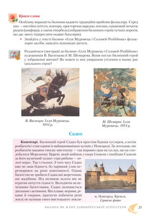 Краса слова
Особливу виразність билинам надають традиційні прийоми фольклору. Серед
них — постійні епітети, повтори, просторічна народна лексика, однаковий початок
рядків (анафора), а також гіпербола (зображення билинних героїв та їхніх ворогів,
що дає змогу підкреслити подвиг богатирів).
• Знайдіть у тексті билини «Ілля Муромець і Соловей Розбійник» фольк
лорні засоби, наведіть відповідні цитати.
Роздивіться ілюстрації до билини «Ілля Муромець і Соловей Розбійник»
художників В. Васнецова й М. Шемарова. Яким постає билинний герой
у зображенні митців? Як кожен із них увиразнив утілення в ньому рис
ідеального героя?
Садко
Коментарі. Билинний герой Садко був простим бідним гуслярем, а потім
розбагатів і став одним із найшанованіших купців у Новгороді. За легендою, він
розбагатів завдяки своєму мистецтву — так вправно грав на гуслах, що це спо
добалося Морському Цареві, який вийшов з озера Ільмень і пообіцяв Садкові
за його музичний талант «три рибини — зо
лоті пера». Так і сталося. З того часу Садко
вже не знав бідності, бо чарівний улов пе
ретворився на різні коштовності. Однак
багатство не зробило Садка ані жорстоким,
ані жадібним. Під впливом золота він не
втратив почуття гідності. Володіючи вели
чезними багатствами, Садко залишається
діяльним і активним. Він плаває морями, рі
ками й озерами, прагнучи побачити різні
землі; не залишає свого мистецького покли
Б И Л И Н А Я К Ж А Н Р Д А В Н Ь О Р У С Ь К О Ї Л І Т Е Р А Т У Р И 21
М. Шемаров. Ілля
Муромець. 1974 р.
В. Васнецов. Ілля Муромець.
1914 р.
м. Новгород. Кремль.
Сучасне фото
 