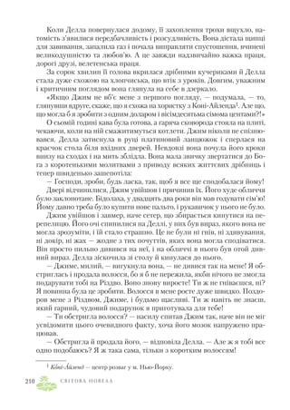 Коли Делла повернулася додому, її захоплення трохи вщухло, на
томість з’явилися передбачливість і розсудливість. Вона дістала щипці
для завивання, запалила газ і почала виправляти спустошення, вчинені
великодушністю та любов’ю. А це завжди надзвичайно важка праця,
дорогі друзі, велетенська праця.
За сорок хвилин її голова вкрилася дрібними кучериками й Делла
стала дуже схожою на хлопчиська, що втік з уроків. Довгим, уважним
і критичним поглядом вона глянула на себе в дзеркало.
«Якщо Джим не вб’є мене з першого погляду, — подумала, — то,
глянувши вдруге, скаже, що я схожа на хористку з Коні Айленда1. Але що,
що могла б я зробити з одним доларом і вісімдесятьма сімома центами?!»
О сьомій годині кава була готова, а гаряча сковорода стояла на плиті,
чекаючи, коли на ній смажитимуться котлети. Джим ніколи не спізню
вався. Делла затиснула в руці платиновий ланцюжок і сперлася на
краєчок стола біля вхідних дверей. Невдовзі вона почула його кроки
внизу на сходах і на мить зблідла. Вона мала звичку звертатися до Бо
га з коротенькими молитвами з приводу всяких життєвих дрібниць і
тепер швиденько зашепотіла:
— Господи, зроби, будь ласка, так, щоб я все ще сподобалася йому!
Двері відчинилися, Джим увійшов і причинив їх. Його худе обличчя
було заклопотане. Бідолаха, у двадцять два роки він мав годувати сім’ю!
Йому давно треба було купити нове пальто, і рукавичок у нього не було.
Джим увійшов і завмер, наче сетер, що збирається кинутися на пе
репелицю. Його очі спинилися на Деллі, у них був вираз, якого вона не
могла зрозуміти, і їй стало страшно. Це не були ні гнів, ні здивування,
ні докір, ні жах — жодне з тих почуттів, яких вона могла сподіватися.
Він просто пильно дивився на неї, і на обличчі в нього був отой див
ний вираз. Делла зіскочила зі столу й кинулася до нього.
— Джиме, милий, — вигукнула вона, — не дивися так на мене! Я об
стриглась і продала волосся, бо я б не пережила, якби нічого не змогла
подарувати тобі на Різдво. Воно знову виросте! Ти ж не гніваєшся, ні?
Я повинна була це зробити. Волосся в мене росте дуже швидко. Поздо
ров мене з Різдвом, Джиме, і будьмо щасливі. Ти ж навіть не знаєш,
який гарний, чудовий подарунок я приготувала для тебе!
— Ти обстригла волосся? — насилу спитав Джим так, наче він не міг
усвідомити цього очевидного факту, хоча його мозок напружено пра
цював.
— Обстригла й продала його, — відповіла Делла. — Але ж я тобі все
одно подобаюсь? Я ж така сама, тільки з коротким волоссям!
С В І Т О В А Н О В Е Л А210
1 Коні Айленд — центр розваг у м. Нью Йорку.
 