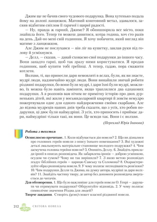 Джим ще не бачив свого чудового подарунка. Вона хутенько подала
йому на долоні ланцюжок. Матовий коштовний метал, здавалося, за
сяяв відбитим світлом її гарячої і щирої радості.
— Ну, правда ж гарний, Джиме? Я обнишпорила все місто, поки
знайшла його. Тепер ти можеш дивитися, котра година, хоч сто разів
на день. Дай но мені свій годинник. Я хочу побачити, який вигляд він
матиме з ланцюжком.
Але Джим не послухався — він ліг на кушетку, заклав руки під го
лову й усміхнувся.
— Делл, — сказав, — давай сховаємо свої подарунки до іншого часу.
Вони занадто гарні, щоб так зразу ними користуватися. Я продав
годинник, щоб купити тобі гребінці. А тепер, гадаю, пора смажити
котлети.
Волхви, ті, що принесли дари немовляті в яслах, були, як ви знаєте,
мудрі люди, надзвичайно мудрі люди. Вони винайшли звичай робити
різдвяні подарунки, бо вони були мудрі, і дари їхні були мудрі, можли
во, їх можна було навіть замінити, якщо траплялися два однакових
подарунки. А я розповів вам нічим не примітну історію про двох дур
неньких дітей, які жили у восьмидоларовій квартирі й зовсім немудро
пожертвували одне для одного найдорожчими своїми скарбами. Але
до відома мудреців наших днів треба сказати, що з усіх, хто робив по
дарунки, ці двоє були наймудріші. З усіх, хто приносить і приймає да
ри, наймудріші тільки такі, як вони. Це всюди так. Вони і є волхви.
(Переклад Юрія Іванова)
Робота з текстом
Осмислюємо прочитане. 1. Коли відбувається дія новели? 2. Що ви дізналися
про головних героїв новели з опису їхнього помешкання? 3. Які художні
деталі змальовують матеріальне становище молодого подружжя? 4. Чим
засмучена головна героїня новели? 5. Опишіть Деллу. 6. Знайдіть прикла
ди іронії в описах розповідача. Як забарвлена іронія — доброю усмішкою,
осудом чи сумом? Чому ви так вирішили? 7. З якою метою розповідач
згадує біблійних героїв — царицю Савську та Соломона? 8. Охарактери
зуйте образ розповідача новели. 9. У чому полягає несподіваність розв’язки?
10. Чим подарунки Делли та Джима, на думку автора, мудріші за дари волх
вів? 11. Знайдіть частину твору, де автор без допомоги розповідача зверта
ється до читачів.
Для обговорення. 1. Що було важливіше для героїв новели О. Генрі — дарува
ти чи отримувати подарунки? Обґрунтуйте відповідь. 2. У чому полягає
символічне значення Різдва для людей?
Творче завдання. Створіть (усно) сюжет власної різдвяної новели.
С В І Т О В А Н О В Е Л А212
 