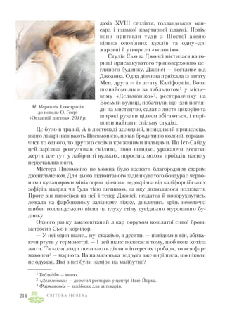 дахів XVIII століття, голландських ман
сард і низької квартирної платні. Потім
вони притягли туди з Шостої авеню
кілька олов’яних кухлів та одну–дві
жаровні й утворили «колонію».
Студія Сью та Джонсі містилася на го
рищі присадкуватого триповерхового це
гляного будинку. Джонсі — пестливе від
Джоанна. Одна дівчина приїхала із штату
Мен, друга — із штату Каліфорнія. Вони
познайомилися за табльдотом1 у місце
вому «Дельмоніко»2, ресторанчику на
Восьмій вулиці, побачили, що їхні погля
ди на мистецтво, салат з листя цикорію та
широкі рукави цілком збігаються, і вирі
шили найняти спільну студію.
Це було в травні. А в листопаді холодний, невидимий пришелець,
якого лікарі називають Пневмонією, почав бродити по колонії, торкаю
чись то одного, то другого своїми крижаними пальцями. По Іст Сайду
цей зарізяка розгулював сміливо, ішов швидко, уражаючи десятки
жертв, але тут, у лабіринті вузьких, порослих мохом проїздів, насилу
переставляв ноги.
Містера Пневмонію не можна було назвати благородним старим
джентльменом. Для цього підтоптаного задишкуватого бовдура з черво
ними кулацюрами мініатюрна дівчина, недокрівна від каліфорнійських
зефірів, навряд чи була тією дичиною, на яку дозволялося полювати.
Проте він напосівся на неї, і тепер Джонсі, нездатна й поворухнутись,
лежала на фарбованому залізному ліжку, дивлячись крізь невеличкі
шибки голландського вікна на глуху стіну сусіднього мурованого бу
динку.
Одного ранку заклопотаний лікар порухом кошлатої сивої брови
запросив Сью в коридор.
— У неї один шанс... ну, скажімо, з десяти, — повідомив він, збива
ючи ртуть у термометрі. — І цей шанс полягає в тому, щоб вона хотіла
жити. Та коли люди починають діяти в інтересах гробаря, то вся фар
макопея3 — марнота. Ваша маленька подруга вже вирішила, що ніколи
не одужає. Які в неї були наміри на майбутнє?
С В І Т О В А Н О В Е Л А214
1 Табльдот — меню.
2 «Дельмоніко» — дорогий ресторан у центрі Нью Йорка.
3 Фармакопея — посібник для аптекарів.
М. Марколін. Ілюстрація
до новели О. Генрі
«Останній листок». 2011 р.
 