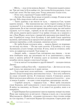 — Шість, — ледь чутно мовила Джонсі. — Тепер вони падають швид
ше. Три дні тому їх було майже сто. Аж голова боліла рахувати. А сьо
годні вже легко. Он іще один упав. Тепер лишилося тільки п’ять.
— П’ять чого, серденько? Скажи своїй Сьюді.
— Листків. На плющі. Коли впаде останній, я помру. Я знаю це вже
три дні. Хіба лікар нічого тобі не сказав?
— Таких дурниць я ще ніколи не чула, — пирхнула Сью, чудово
вдаючи зневагу. — Яке відношення має листя старого плюща до твого
одужання? А ти ж, капосне дівчисько, так любила цей плющ! Не будь
дурненькою. Бо ж іще сьогодні вранці лікар мені казав, що твої шанси
одужати, та й то скоро... стривай, як же він сказав?.. Він сказав, що в
тебе десять шансів проти одного! А це майже стільки, як у кожного з
нас у Нью Йорку, коли їдеш у трамваї або проходиш повз новий буди
нок. Спробуй но тепер з’їсти бульйону й дай твоїй Сьюді закінчити
малюнок, щоб можна було продати його редакції і купити своїй хворій
дівчинці портвейну, а собі, ненажері, свинячих котлет.
— Не треба більше купувати вина, — мовила Джонсі, не відриваю
чи погляду від вікна. — Он іще один полетів. А бульйону я не хочу.
Залишилось усього чотири листочки. Я хочу, поки не стемніло, поба
чити, як одірветься останній. Тоді помру і я.
— Джонсі, люба, — сказала Сью, схиляючись над ліжком, — ти мо
жеш пообіцяти мені, що заплющиш очі й не дивитимешся у вікно,
поки я закінчу роботу? Я повинна здати ці малюнки завтра. Мені
потрібне світло, інакше я опустила б штору.
— А чи не могла б ти малювати в другій кімнаті? — холодно спитала
Джонсі.
— Краще я побуду біля тебе, — відповіла Сью. — До того ж я не хочу,
щоб ти весь час дивилася на ті дурні листки.
— Тоді скажи мені, коли закінчиш, — заплющуючи очі, попросила
Джонсі, бліда й непорушна, мов повалена статуя, — бо я хочу побачити,
як упаде останній листок. Я стомилася чекати. Стомилася думати.
Мені хочеться розслабитись, ні за що не триматися й полетіти — деда
лі нижче й нижче — як один з отих нещасних, виснажених листків.
— Спробуй заснути, — порадила Сью. — Мені треба покликати
сюди Бермана, щоб намалювати з нього відлюдька золотошукача.
Я вийду на хвилинку, не більше. А ти лежи й не рухайся, поки я не
повернуся.
Старий Берман був художником і жив на першому поверсі під ними.
Йому вже перевалило за шістдесят, і борода в нього, як у скульптури
Мікеланджело «Мойсей», кільцями спускалася з його голови сатира
на тіло карлика. У мистецтві Берман був невдахою. Сорок років три
С В І Т О В А Н О В Е Л А216
 