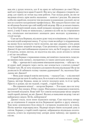 мав він у руках пензель, але й на крок не наблизився до своєї Музи,
щоб хоч торкнутися краю її мантії. Він весь час збирався створити ше
девр, але навіть не почав над ним роботи. Уже кілька років, як він не
малював нічого, крім якоїсь мазанини — вивісок і реклам. На шматок
хліба він заробляв, позуючи тим молодим художникам з колонії, які не
могли платити натурникові професіоналу. Він занадто багато пив і ще
не облишив балачок про свій майбутній шедевр. Що ж до всього іншого,
то це був буркітливий дідок, який нещадно знущався з усякої делікат
ності, у кому б вона не виявлялась, і дивився на себе як на сторожового
пса, спеціально поставленого захищати двох молодих художниць у
студії нагорі.
Сью застала Бермана, від якого дуже тхнуло ялівцівкою, у його тьмя
но освітленій комірчині внизу. У кутку стояв мольберт із підрамником,
на якому було натягнуто чисте полотно, що вже двадцять п’ять років
чекало перших штрихів шедевра. Сью розповіла старому про химери
Джонсі й про свої побоювання відносно того, як би її подруга, легенька
й тендітна, немов листок, не відлетіла від них, коли зв’язок із світом
у неї ще послабшає.
Старий Берман з червоними очима, які помітно сльозилися, галасли
во виявив свою зневагу, знущаючись із таких ідіотських вигадок.
— Що, — кричав він із жахливим німецьким акцентом, — хіба ще є та
кі дурні, щоб умирати через листя, яке осипається з клятого плюща?
Уперше чую. Ні, не хочу позувати для вашого йолопа відлюдька! Як це ви
дозволяєте їй забивати голову такими дурницями? Ах, маленька бідо
лашна міс Джонсі!
— Вона дуже хвора й зовсім знесилена, — сказала Сью, — а від високої
температури ще наче й схибнулася, бо в голові в неї повно всяких химер.
Гаразд, містере Берман, якщо не хочете позувати мені, то й не треба.
Просто я думаю, що ви гидкий, старий... старий базіка.
— Ви справжня жінка! — загорлав Берман. — Хто каже, що я не хочу
позувати? Ану вперед. Я йду з вами. Півгодини я намагаюся пояснити,
що готовий позувати. Боже мій! Тут зовсім непідходяще місце хворіти
такій гарній дівчині, як міс Джонсі. Колись я намалюю шедевр, і ми всі
виберемося звідси. Їй бо, виберемося!
Джонсі спала, коли вони піднялися нагору. Сью опустила штору
аж до підвіконня й знаком веліла Берманові пройти в другу кімнату.
Там вони зупинилися біля вікна й з острахом подивилися на плющ.
Потім мовчки перезирнулися. Надворі вперто йшов холодний дощ із
снігом. Берман у старій синій сорочці, зображаючи відлюдька золото
шукача, усівся на перекинутому догори дном чайнику, що правив за
скелю.
О . Г Е Н Р І 217
 
