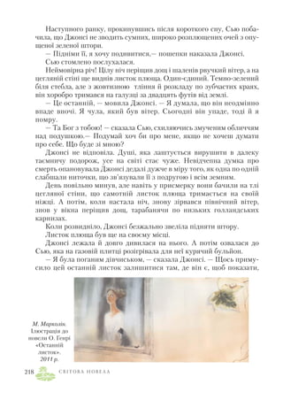 Наступного ранку, прокинувшись після короткого сну, Сью поба
чила, що Джонсі не зводить сумних, широко розплющених очей з опу
щеної зеленої штори.
— Підніми її, я хочу подивитися,— пошепки наказала Джонсі.
Сью стомлено послухалася.
Неймовірна річ! Цілу ніч періщив дощ і шаленів рвучкий вітер, а на
цегляній стіні ще виднів листок плюща. Один єдиний. Темно зелений
біля стебла, але з жовтизною тління й розкладу по зубчастих краях,
він хоробро тримався на галузці за двадцять футів від землі.
— Це останній, — мовила Джонсі. — Я думала, що він неодмінно
впаде вночі. Я чула, який був вітер. Сьогодні він упаде, тоді й я
помру.
— Та Бог з тобою! — сказала Сью, схиляючись змученим обличчям
над подушкою.— Подумай хоч би про мене, якщо не хочеш думати
про себе. Що буде зі мною?
Джонсі не відповіла. Душі, яка лаштується вирушити в далеку
таємничу подорож, усе на світі стає чуже. Невідчепна думка про
смерть опановувала Джонсі дедалі дужче в міру того, як одна по одній
слабшали ниточки, що зв’язували її з подругою і всім земним.
День повільно минув, але навіть у присмерку вони бачили на тлі
цегляної стіни, що самотній листок плюща тримається на своїй
ніжці. А потім, коли настала ніч, знову зірвався північний вітер,
знов у вікна періщив дощ, тарабанячи по низьких голландських
карнизах.
Коли розвидніло, Джонсі безжально звеліла підняти штору.
Листок плюща був ще на своєму місці.
Джонсі лежала й довго дивилася на нього. А потім озвалася до
Сью, яка на газовій плитці розігрівала для неї курячий бульйон.
— Я була поганим дівчиськом, — сказала Джонсі. — Щось приму
сило цей останній листок залишитися там, де він є, щоб показати,
С В І Т О В А Н О В Е Л А218
М. Марколін.
Ілюстрація до
новели О. Генрі
«Останній
листок».
2011 р.
 