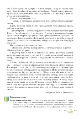 яка я була противна. Це гріх — хотіти вмерти. Тепер ти можеш дати
мені трохи бульйону й молока з портвейном... Або ні, принеси спочат
ку дзеркало, потім обклади мене подушками — я сидітиму й дивити
мусь, як ти готуєш їсти.
Через годину вона сказала:
— Сьюді, я сподіваюся намалювати коли небудь Неаполітанську
затоку.
Удень прийшов лікар, і Сью, проводжаючи його, знайшла привід
вийти в коридор.
— Шанси рівні, — сказав лікар, потискуючи худеньку тремтячу руку
Сью. — Гарний догляд — і ви виграєте. А тепер я повинен навідатися
ще до одного хворого, тут унизу. Його прізвище Берман, здається, він
художник. Теж пневмонія. Він старий, немічний, а хвороба в тяжкій
формі. Надії ніякої, але сьогодні його заберуть до лікарні, там йому буде
зручніше.
Наступного дня лікар сказав Сью:
— Небезпека минула. Ви перемогли. Тепер харчування й догляд —
і більше нічого не треба.
А надвечір того ж дня Сью підійшла до ліжка, де лежала Джонсі,
умиротворено плетучи дуже синій і зовсім непотрібний вовняний
шарф, і однією рукою — разом із подушками та плетивом — обняла
подругу.
— Мені треба щось тобі розповісти, біле мишенятко,— сказала во
на. — Сьогодні в лікарні від запалення легенів помер містер Берман.
Він хворів тільки два дні. Позавчора вранці двірник знайшов старо
го в його кімнаті безпорадного від страждань. Його черевики й одяг
геть промокли й були холодні як лід. Ніхто не міг збагнути, куди він
ходив такої жахливої ночі. Потім знайшли ліхтар, який ще горів,
драбину, перетягнуту в інше місце, кілька розкиданих пензлів і па
літру, на якій було змішано зелену та жовту фарби. А тепер поди
вись у вікно, люба, на останній листок плюща. Тебе не дивувало, що
він ні разу не затремтів і не колихнувся від вітру? Ах, сонечко, це і є
шедевр Бермана, він намалював його тієї ночі, коли впав останній
листок.
(Переклад Миколи Дмитренка)
Робота з текстом
Осмислюємо прочитане. 1. Розкажіть про життя героїв новели О. Генрі.
2. Як автор зображує помешкання художників, їхні мистецькі уподо
бання? 3. У які моменти змінюється інтонація, ставлення розповідача
до своїх героїв? Чому? 4. Як поводяться Сью і Джонсі в момент випро
О . Г Е Н Р І 219
 