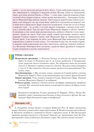 кання — гусла, які не раз рятували його. Якось Садко побудував тридцять чов
нів, завантажив їх товарами й вирушив річкою Волхов, потім по Ладозькому
озеру, далі знову річкою Невою, а з Неви — у синє море. І раптом піднялася буря,
сильний вітер порвав вітрила, човни водою наповнилися… Здогадався Садко,
що то Морський Цар вимагає жертви. Тричі кидали жереб Садко та його супут
ники, а все випадало так, що тільки йому треба було спуститися на морське дно
й вимолити в Морського Царя пожаліти подорожніх. Узяв він гусла й пішов
у морську глиб — не за себе, а за своїх вірних товаришів, з якими ділив хліб і
сіль у далекій дорозі. Три дні грав Садко Морському Цареві, а той все тішився
й танцював, а тим часом море розхвилювалося, вийшло з берегів і стало загро
жувати людям на землі. Тоді один сивий старий (посланець земного світу)
порадив Садкові порвати струни, щоб Морський Цар не примушував його
більше грати. А ще порадив, як діяти, коли Морський Цар запропонує Садкові
одружитися з однією зі своїх дочок… Усе виконав Садко так, як сказав старий.
І завдяки своїм моральним якостям і мистецтву здобуває нарешті свободу!
А у Великому Новгороді його зустрічає з радістю вірна дружина й товариші.
Садко повернувся додому переможцем!
Робота з текстом
Осмислюємо прочитане. 1. Поділіть билину за змістом на окремі частини.
Дайте їм назви. 2. Розкажіть про те, як Садко розбагатів. 3. Охарактери
зуйте моральні якості головного героя. Чи змінилися вони від впливом
золота? 4. Визначте чарівні елементи в билині. Яку роль вони відіграють
у тексті? 5. Які моменти в билині можна назвати кульмінаційними? По
ясніть, чому.
Для обговорення. 1. Що, на вашу думку, допомогло Садкові вийти з полону
Морського Царя? 2. Чим і за що винагороджується герой у фіналі билини?
Творче завдання. Усно опишіть портрети Садка, Морського Царя, Чернави
(донька Морського Царя) (1 за вибором).
Робота в групах. Знайдіть у билині епітети, метафори, порівняння, гіперболи,
повтори. Яке значення вони мають для розкриття сюжету й образу голов
ного героя?
Подивіться кінофільм «Садко» (режисер О. Птушко, 1952 р., Росія). По
рівняйте сюжет давньоруської билини та його втілення у фільмі. Як зма
льовано образ билинного героя в кінофільмі?
Перевірте себе
1. Розкрийте зв’язок билин з історією Київської Русі. 2. Дайте визначення
жанру «билина» і назвіть його характерні ознаки. 3. Назвіть основні цикли билин.
4. Визначте подібність і відмінність билин і народних казок. 5. Які фольклорні
прийоми використовуються в билинах? Доведіть це, прочитавши текст. 6. Оха
рактеризуйте свого улюбленого билинного героя. Які ідеали в ньому втілено?
Б И Л И Н И І Б А Л А Д И22
 