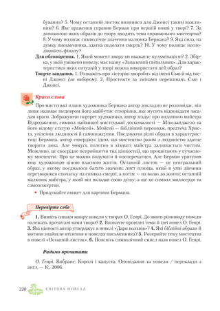 бування? 5. Чому останній листок виявився для Джонсі таким важли
вим? 6. Яке враження справив Берман при першій появі у творі? 7. За
допомогою яких образів до твору входить тема справжнього мистецтва?
8. У чому полягає символічне значення малюнка Бермана? 9. Яка сила, на
думку письменника, здатна подолати смерть? 10. У чому полягає неспо
діваність фіналу?
Для обговорення. 1. Який момент твору ви вважаєте кульмінацією? 2. Збір
ка, у якій уміщено новелу, має назву «Запалений світильник». Для харак
теристики яких ситуацій у творі можна використати цей образ?
Творче завдання. 1. Розкажіть про «історію хвороби» від імені Сью й від іме
ні Джонсі (за вибором). 2. Простежте за змінами переживань Сью і
Джонсі.
Краса слова
Про мистецькі плани художника Бермана автор докладно не розповідає, він
лише називає шедевром його майбутнє створіння, яке мусить відповідати заса
дам краси. Зображуючи портрет художника, автор згадує про видатного майстра
Відродження, символ найвищої мистецької досконалості — Мікеланджело та
його відому статую «Мойсей». Мойсей — біблійний персонаж, предтеча Хрис
та, утілення людяності й самопожертви. Поєднуючи різні образи в характерис
тиці Бермана, автор стверджує ідею, що мистецтво разом з людяністю здатне
творити дива. Але чомусь полотно в кімнаті майстра залишається чистим.
Можливо, це своєрідне неприйняття тих цінностей, що процвітають у сучасно
му мистецтві. Про це можна подумати й посперечатися. Але Берман урятував
юну художницю ціною власного життя. Останній листок — це центральний
образ, у якому поєдналося багато значень: лист плюща, який в уяві дівчини
перетворився спочатку на символ смерті, а потім — на волю до життя; останній
малюнок майстра, у який він вкладав свою душу; а ще це символ милосердя та
самопожертви.
• Придумайте сюжет для картини Бермана.
Перевірте себе
1. Виявіть ознаки жанру новели у творах О. Генрі. До якого різновиду новели
належать прочитані вами твори? 2. Визначте провідні теми й ідеї новел О. Генрі.
3. Які цінності автор утверджує в новелі «Дари волхвів»? 4. Які біблійні образи й
мотиви знайшли втілення в новелах письменника? 5. Розкрийте тему мистецтва
в новелі «Останній листок». 6. Поясніть символічний смисл назв новел О. Генрі.
Радимо прочитати
О. Генрі. Вибране: Королі і капуста. Оповідання та новели / переклади з
англ. — К., 2006.
С В І Т О В А Н О В Е Л А220
 