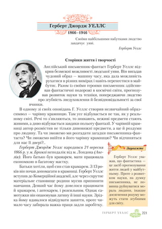 Г Е Р Б Е Р Т У Е Л Л С 221
Герберт Джордж УЕЛЛС
1866–1946
Своїми найбільшими набутками людство
завдячує уяві.
Герберт Уеллс
Сторінки життя і творчості
Англійський письменник фантаст Герберт Уеллс від
крив безмежні можливості людської уяви. Він вигадав
чудовий образ — машину часу, яка дала можливість
рухатися в різних вимірах і навіть перенестися в май
бутнє. Разом із своїми героями письменник здійсню
вав фантастичні подорожі в космічні світи, прогнозу
вав розвиток науки та техніки, попереджаючи людство
про згубність знедуховлення й безвідповідальності за свої
вчинки.
В одному зі своїх оповідань Г. Уеллс створив незвичайний образ
символ — чарівну крамницю. Там усе відбувається не так, як у реаль
ному світі. Речі то з’являються, то зникають, неживі предмети стають
живими, а диво відбувається завдяки польоту фантазії. У чарівній крам
ниці автор розмістив не тільки дивовижні предмети, а ще й роздуми
про людину. Та чи зможемо ми розгадати загадки письменника фан
таста? Чи зможемо ввійти в його чарівну крамницю? Чи відчиняться
для нас її двері?..
Герберт Джордж Уеллс народився 21 вересня
1866 р. у м. Бромлі неподалік від м. Лондона (Анг
лія). Його батько був крамарем, мати працювала
економкою в багатому маєтку.
Батьки хотіли, щоб син став крамарем. З 13ро
ків він почав допомагати в крамниці. ГербертУеллс
вступив до Комерційної академії, але через скрутне
матеріальне становище родини мусив припинити
навчання. Деякий час йому довелося працювати
й крамарем, і аптекарем, і розсильним. Однак са
мотужки він опановував латину й інші науки. Зрід
ка йому вдавалося відвідувати заняття, проте чи
мало часу забирала важка праця задля заробітку.
Герберт Уеллс ува
жав, що фантастика —
це засіб прогнозування
життя людей у майбут
ньому. Проте з розвит
ком науки, на думку
письменника, не по
винна руйнуватися мо
раль людини, інакше
досягнення розуму мо
жуть стати згубними
для світу.
Зауважте
 