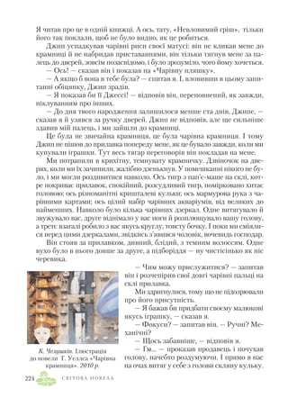Я читав про це в одній книжці. А ось, тату, «Невловимий гріш», тільки
його так поклали, щоб не було видно, як це робиться.
Джип успадкував чарівні риси своєї матусі: він не кликав мене до
крамниці й не набридав приставаннями, він тільки тягнув мене за па
лець до дверей, зовсім позасвідомо, і було зрозуміло, чого йому хочеться.
— Ось! — сказав він і показав на «Чарівну пляшку».
— А якщо б вона в тебе була? — спитав я. І, вловивши в цьому запи
танні обіцянку, Джип зрадів.
— Я показав би її Джессі! — відповів він, переповнений, як завжди,
піклуванням про інших.
— До дня твого народження залишилося менше ста днів, Джипе, —
сказав я й узявся за ручку дверей. Джип не відповів, але ще сильніше
здавив мій палець, і ми зайшли до крамниці.
Це була не звичайна крамниця, це була чарівна крамниця. І тому
Джип не пішов до прилавка попереду мене, як це бувало завжди, коли ми
купували іграшки. Тут весь тягар переговорів він покладав на мене.
Ми потрапили в крихітну, темнувату крамничку. Дзвіночок на две
рях, коли ми їх зачинили, жалібно дзенькнув. У помешканні нікого не бу
ло, і ми могли роздивитися навколо. Ось тигр з пап’є маше на склі, кот
ре покриває прилавок, спокійний, розсудливий тигр, помірковано хитає
головою; ось різноманітні кришталеві кульки; ось мармурова рука з ча
рівними картами; ось цілий набір чарівних акваріумів, від великих до
найменших. Навколо було кілька чарівних дзеркал. Одне витягувало й
звужувало вас, друге віднімало у вас ноги й розплющувало вашу голову,
а третє взагалі робило з вас якусь круглу, товсту бочку. І поки ми сміяли
ся перед цими дзеркалами, звідкись з’явився чоловік, вочевидь господар.
Він стояв за прилавком, дивний, блідий, з темним волоссям. Одне
вухо було в нього довше за друге, а підборіддя — ну чистісінько як ніс
черевика.
— Чим можу прислужитися? — запитав
він і розчепірив свої довгі чарівні пальці на
склі прилавка.
Ми здригнулися, тому що не підозрювали
про його присутність.
— Я бажав би придбати своєму малюкові
якусь іграшку, — сказав я.
— Фокуси? — запитав він. — Ручні? Ме
ханічні?
— Щось забавніше, — відповів я.
— Гм… — проказав продавець і почухав
голову, начебто роздумуючи. І прямо в нас
на очах витяг у себе з голови скляну кульку.
С В І Т О В А Н О В Е Л А224
К. Челушкін. Ілюстрація
до новели Г. Уеллса «Чарівна
крамниця». 2010 р.
 