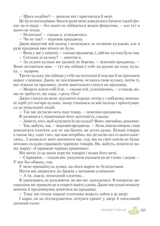 — Щось подібне? — запитав він і простягнув її мені.
Це було несподівано. Багато разів мені доводилося бачити такий фо
кус на естраді — без нього не обійдеться жоден фокусник, — але тут я
цього не чекав.
— Непогано! — сказав я, усміхаючись.
— Чи не так? — відповів продавець.
Джип відпустив мій палець і потягнувся за скляною кулькою, але в
руці продавця вже нічого не було.
— Вона у вас у кишені, — сказав продавець, і, дійсно, кулька була там.
— Скільки за кульку? — запитав я.
— За скляні кульки ми грошей не беремо, — відповів продавець. —
Вони дістаються нам, — тут він піймав у себе на рукаві ще одну куль
ку, — задаром.
Третю кульку він піймав у себе на потилиці й поклав її на прилавок
поряд з іншими. Джип, не поспішаючи, оглянув свою кульку, потім ті,
що лежали на прилавку, потім запитально глянув на продавця.
— Можете взяти собі й ці, — сказав той, усміхаючись, — а також, як
що не гребуєте, ще одну, з рота. Ось!
Джип глянув на мене, шукаючи поради, потім у глибокому мовчан
ні згріб усі чотири кульки, знову схопився за мій палець і приготував
ся до подальших подій.
— Так ми дістаємо весь наш товар, — пояснив продавець.
Я засміявся і, відмітивши його дотепність, сказав:
— Замість того, щоб купувати їх на складі? Воно, звичайно, дешевше.
— Так, мабуть, так, — відповів продавець. — Хоча, кінець кінцем, і нам
доводиться платити, але не так багато, як дехто думає. Більші товари,
а також їжу, одяг і все, що нам потрібно, ми дістаємо ось із цього капе
люха… І дозвольте мені запевнити вас, сер, що на світі зовсім не буває
оптових складів справжніх чарівних товарів. Ви, мабуть, помітили на
шу марку: «Справжня чарівна крамниця».
Він витяг із за щоки перелік товарів і подав його мені.
— Справжня, — сказав він, указуючи пальцем на це слово, і додав: —
У нас без обману, сер.
У мене промайнула думка, що його жарти не безпідставні.
Потім він звернувся до Джипа з ласкавою усмішкою:
— А ти, знаєш, непоганий хлопчик…
Я здивувався, не розуміючи, як він міг здогадатися. В інтересах ди
сципліни ми тримали це в секреті навіть удома. Джип вислухав похвалу
мовчки й продовжував дивитися на продавця.
— Тому що тільки хороші хлопчики можуть зайти в ці двері.
І нараз, як на підтвердження, почувся грюкіт у двері й писклявий
дитячий голос:
Г Е Р Б Е Р Т У Е Л Л С 225
 