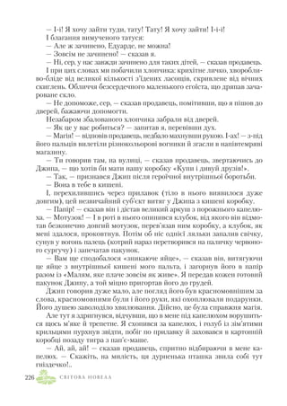 — І і! Я хочу зайти туди, тату! Тату! Я хочу зайти! І і і!
І благання вимученого татуся:
— Але ж зачинено, Едуарде, не можна!
— Зовсім не зачинено! — сказав я.
— Ні, сер, у нас завжди зачинено для таких дітей, — сказав продавець.
І при цих словах ми побачили хлопчика: крихітне личко, хворобли
во бліде від великої кількості з’їдених ласощів, скривлене від вічних
скиглень. Обличчя безсердечного маленького егоїста, що дряпав зача
роване скло.
— Не допоможе, сер, — сказав продавець, помітивши, що я пішов до
дверей, бажаючи допомогти.
Незабаром збалованого хлопчика забрали від дверей.
— Як це у вас робиться? — запитав я, перевівши дух.
— Магія! — відповів продавець, недбало махнувши рукою. І ах! — з під
його пальців вилетіли різнокольорові вогники й згасли в напівтемряві
магазину.
— Ти говорив там, на вулиці, — сказав продавець, звертаючись до
Джипа, — що хотів би мати нашу коробку «Купи і дивуй друзів!».
— Так, — признався Джип після героїчної внутрішньої боротьби.
— Вона в тебе в кишені.
І, перехилившись через прилавок (тіло в нього виявилося дуже
довгим), цей незвичайний суб’єкт витяг у Джипа з кишені коробку.
— Папір! — сказав він і дістав великий аркуш з порожнього капелю
ха. — Мотузок! — І в роті в нього опинився клубок, від якого він відмо
тав безконечно довгий мотузок, перев’язав ним коробку, а клубок, як
мені здалося, проковтнув. Потім об ніс однієї ляльки запалив свічку,
сунув у вогонь палець (котрий нараз перетворився на паличку червоно
го сургучу) і запечатав пакунок.
— Вам ще сподобалося «зникаюче яйце», — сказав він, витягуючи
це яйце з внутрішньої кишені мого пальта, і загорнув його в папір
разом із «Малям, яке плаче зовсім як живе». Я передав кожен готовий
пакунок Джипу, а той міцно пригортав його до грудей.
Джип говорив дуже мало, але погляд його був красномовнішим за
слова, красномовними були і його руки, які охоплювали подарунки.
Його душею заволоділо хвилювання. Дійсно, це була справжня магія.
Але тут я здригнувся, відчувши, що в мене під капелюхом ворушить
ся щось м’яке й трепетне. Я схопився за капелюх, і голуб із зім’ятими
крильцями пурхнув звідти, побіг по прилавку й заховався в картонній
коробці позаду тигра з пап’є маше.
— Ай, ай, ай! — сказав продавець, спритно відбираючи в мене ка
пелюх. — Скажіть, на милість, ця дурненька пташка звила собі тут
гніздечко!..
С В І Т О В А Н О В Е Л А226
 