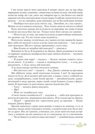 І він почав трясти мого капелюха й витряс звідти два чи три яйця,
мармурову кульку, годинник, з півдесятка скляних кульок, зім’ятий папір,
потім ще папір, ще і ще, увесь час говорячи про те, що багато хто зовсім
даремно чистить свої капелюхи тільки зверху й забуває почистити їх зсе
редини, — усе це, звичайно, дуже виховано, але не без особливих натяків.
— Назбирується ціла купа сміття, сер… Звичайно, не у вас одного…
Майже чи не в кожного покупця… Чого тільки люди не носять із собою!
Купа зім’ятого паперу росла й росла на прилавку все вище й вище
й зовсім затулила його від нас. Тільки голос його звучав, як і раніше:
— Ніхто із вас не знає, що ховається іноді за пристойною зовнішніс
тю людини, сер. Усі ми тільки одна видимість…
Його голос завмер, точнісінько, як у ваших сусідів завмер би грамо
фон, якби ви вцілили в нього влучно кинутим каменем, — таке ж рап
тове мовчання. Шелест паперу припинився, стало тихо.
— Вам більше не потрібен мій капелюх? — запитав я.
Відповіді не було. Я подивився на Джипа, Джип подивився на мене,
і в чарівних дзеркалах відобразилися наші змінені обличчя — таємничі,
серйозні, тихі.
— Я думаю, нам пора! — сказав я. — Будьте ласкаві, скажіть, скіль
ки ми винні… Слухайте, — сказав я, підвищуючи голос, — я хочу роз
рахуватися… І, будь ласка, мій капелюх.
З за купи паперу начебто почулося сопіння.
— Він сміється з нас! — сказав я. — Ану, Джипе, глянемо за прилавок.
Ми обійшли тигра, який похитував головою. І що? За прилавком
нікого не було. Долі валявся мій капелюх, а поряд з ним у глибокій за
думі, скоцюрбившись, сидів білий кролик — звичайнісінький, дурну
ватенький із виду кролик, якраз такий, котрі бувають тільки у фокус
ників. Я нахилився за капелюхом, кролик відскочив убік.
— Тату! — шепнув Джип винувато.
— Що?
— Мені тут подобається, тату.
«І мені також сподобалося б, — подумав я, — якби цей прилавок не
витягнувся раптом, закриваючи нам вихід». Я не сказав про це Джипу.
— Кицю! — промовив він і простягнув руку до кролика. — Кицю,
покажи Джипу фокус.
Кролик шмигнув у двері, яких раніше я чомусь не помічав, і в ту ж
хвилину звідти знову показався чоловік, у котрого одне вухо було дов
ше за друге. Він, як і раніше, усміхався, але, коли наші погляди зустрі
лися, я помітив, що він дивиться чи то з викликом, чи то з насмішкою.
— Чи не бажаєте оглянути нашу виставку? — спокійнісінько запитав
він.
Г Е Р Б Е Р Т У Е Л Л С 227
 