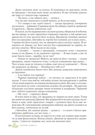 Джип потягнув мене за палець. Я подивився на прилавок, потім
на продавця, і погляди наші знову зустрілися. Я вже починав думати,
що чари тут занадто вже справжні.
— На жаль, у нас обмаль часу, — почав я.
Але ми вже опинилися в іншій кімнаті, де була виставка.
— Усі товари в нас однієї якості, — сказав продавець, потираючи
гнучкі руки, — найвищої. Справжня магія, без обману, іншої не тримаємо!
З гарантією… Прошу вибачення, сер!
Я відчув, як він відривав щось від мого рукава, обернувся й побачив,
що він тримає за хвіст крихітного червоного чортика, а той звивається,
дригається й хоче вкусити його за руки. Продавець спокійно закинув
його під прилавок. Звичайно ж, чортик був гумовий, але в якусь мить…
І тримав він його в руках так, як тримають якусь кусючу гадину. Я по
дивився на Джипа, але його погляд був спрямований на чарівну де
рев’яну конячку. Мені відлягло від серця.
— Слухайте, — сказав я продавцеві, стишуючи голос і вказуючи
очима то на Джипа, то на червоного чортика. — Я маю надію, у вас не
дуже багато таких… виробів, чи не так?
— Зовсім не тримаємо! Мабуть, ви занесли його з вулиці, — сказав
продавець, також стишуючи голос і сліпучо усміхаючись при цьому: —
Чого тільки люди не тягають із собою, самі того не помічаючи! — Потім
він звернувся до Джипа: — Подобається тобі тут?
Джипу подобалося багато чого. Він запитав, довірливо звертаючись
до продавця:
— А ця шабля теж чарівна?
— Чарівна іграшкова шабля — не гнеться, не ламається й не ріже
пальці. У кого така шабля, той вийде цілим і неушкодженим із двобою
з будь яким ворогом, молодшим вісімнадцяти років. Від двох із полови
ною шилінгів до семи з половиною залежно від розмірів… Ці картонні
обладунки для юних рицарів також незамінні в подорожах. Чарівний
щит, чоботи скороходи, шапка невидимка.
— Ой, тату! — скрикнув Джип.
Я хотів знати їх ціну, але продавець не звернув на мене уваги. Тепер
він повністю заволодів Джипом. Він відірвав його від мого пальця, загли
бився в опис своїх проклятих товарів, і зупинити його було вже не
можливо. Я з хвилюванням і ревнощами побачив, що Джип ухопився за
його палець, точнісінько як за мій.
«Звичайно, він людина цікава, — думав я, — і в нього є багато при
вабливих дрібничок, але все таки…»
Я поплентався за ними, не кажучи ні слова, але уважно приглядаю
чи за цим фокусником. Кінець кінцем, Джипові це приносить задово
лення… І ніхто не затримає нас, коли ми захочемо піти.
С В І Т О В А Н О В Е Л А228
 