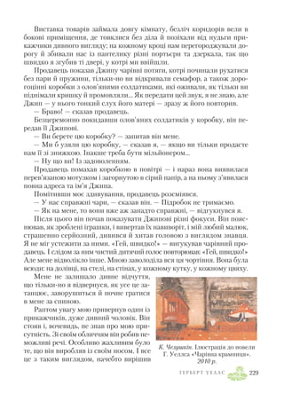 Виставка товарів займала довгу кімнату, безліч коридорів вели в
бокові приміщення, де товклися без діла й позіхали від нудьги при
кажчики дивного вигляду; на кожному кроці нам перегороджували до
рогу й збивали нас із пантелику різні портьєри та дзеркала, так що
швидко я згубив ті двері, у котрі ми ввійшли.
Продавець показав Джипу чарівні потяги, котрі починали рухатися
без пари й пружини, тільки но ви відкривали семафор, а також доро
гоцінні коробки з олов’яними солдатиками, які оживали, як тільки ви
піднімали кришку й промовляли… Як передати цей звук, я не знаю, але
Джип — у нього тонкий слух його матері — зразу ж його повторив.
— Браво! — сказав продавець.
Безцеремонно покидавши олов’яних солдатиків у коробку, він пе
редав її Джипові.
— Ви берете цю коробку? — запитав він мене.
— Ми б узяли цю коробку, — сказав я, — якщо ви тільки продасте
нам її зі знижкою. Інакше треба бути мільйонером…
— Ну що ви! Із задоволенням.
Продавець помахав коробкою в повітрі — і нараз вона виявилася
перев’язаною мотузком і загорнутою в сірий папір, а на ньому з’явилася
повна адреса та ім’я Джипа.
Помітивши моє здивування, продавець розсміявся.
— У нас справжні чари, — сказав він. — Підробок не тримаємо.
— Як на мене, то вони вже аж занадто справжні, — відгукнувся я.
Після цього він почав показувати Джипові різні фокуси. Він пояс
нював, як зроблені іграшки, і вивертав їх навиворіт, і мій любий малюк,
страшенно серйозний, дивився й хитав головою з виглядом знавця.
Я не міг устежити за ними. «Гей, швидко!» — вигукував чарівний про
давець. І слідом за ним чистий дитячий голос повторював: «Гей, швидко!»
Але мене відволікло інше. Мною заволоділа вся ця чортівня. Вона була
всюди: на долівці, на стелі, на стінах, у кожному кутку, у кожному цвяху.
Мене не залишало дивне відчуття,
що тільки но я відвернуся, як усе це за
танцює, заворушиться й почне гратися
в мене за спиною.
Раптом увагу мою привернув один із
прикажчиків, дуже дивний чоловік. Він
стояв і, вочевидь, не знав про мою при
сутність. Зі своїм обличчям він робив не
можливі речі. Особливо жахливим було
те, що він виробляв із своїм носом. І все
це з таким виглядом, начебто вирішив
Г Е Р Б Е Р Т У Е Л Л С 229
К. Челушкін. Ілюстрація до новели
Г. Уеллса «Чарівна крамниця».
2010 р.
 