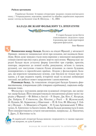 Радимо прочитати
Українські билини: Історико літературне видання східнослов’янського
епосу / Упорядкування, передмова, примітки та обробка українських народних
казок і легенд на билинні теми В. Шевчука. — К., 2003.
БАЛАДА ЯК ЖАНР ФОЛЬКЛОРУ ТА ЛІТЕРАТУРИ
У старих баладах чуємо биття
схвильованого людського серця
й розповідь про події, перетворені
народною фантазією.
Іван Франко
Виникнення жанру балади. Колись на півдні Франції, у місцевості
Прованс, виникли танцювальні пісні про кохання, які називали бала
дами. Вони дуже швидко стали популярними у виконанні мандрівних
співців (менестрелів) серед різних верств населення. Французькі на
родні балади мали усталену форму (постійні три строфи, приспів,
повтори, звернення до певної особи, римування, зв’язок із танцем,
рухами), але поступово ставали більш вільними за своєю будовою,
поширюючись в європейських країнах. Згодом у фольклорних бала
дах, що втратили танцювальну основу, уже йшлося не тільки про ко
хання, а й про подвиги героїв, історичні події та всілякі неймовірні
ситуації, що робило сюжет напруженим і захоплюючим.
Різновиди балад. За тематикою літературні балади бувають фан
тастичними, історичними (або історико героїчними), соціально побу
товими тощо.
Фольклор є потужним джерелом художньої літератури, що засвід
чує жанр балади. Його використовували письменники різних часів і на
родів: у Франції — Ф. Війон; в Англії — Р. Бернс, Дж. Кітс, С. Колрідж,
Дж. Байрон, Р. Стівенсон, Дж. Кіплінг; у Росії — В. Жуковський,
О. Пушкін, М. Лермонтов; у Німеччині — Й. В. Ґете, Ф. Шиллер, Г. Гей
не; у Польщі — А. Міцкевич; в Україні — П. Гулак Артемовський, Т. Шев
ченко, Б. Грінченко та багато інших. Жанр балади розвивається й нині.
Його використовують сучасні письменники, наприклад Д. Павличко,
І. Драч, Л. Костенко та ін.
В українській літературі балада виявляє спорідненість із такими народни
ми жанрами, як дума й романс.
Б А Л А Д А Я К Ж А Н Р Ф О Л Ь К Л О Р У Т А Л І Т Е Р А Т У Р И 23
 
