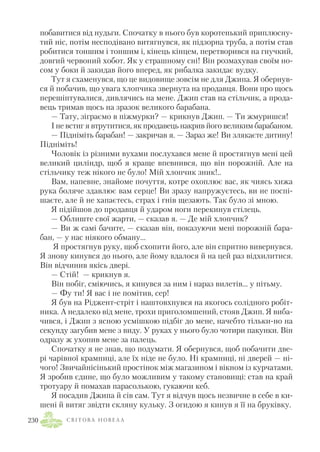 побавитися від нудьги. Спочатку в нього був коротенький приплюсну
тий ніс, потім несподівано витягнувся, як підзорна труба, а потім став
робитися тоншим і тоншим і, кінець кінцем, перетворився на гнучкий,
довгий червоний хобот. Як у страшному сні! Він розмахував своїм но
сом у боки й закидав його вперед, як рибалка закидає вудку.
Тут я схаменувся, що це видовище зовсім не для Джипа. Я обернув
ся й побачив, що увага хлопчика звернута на продавця. Вони про щось
перешіптувалися, дивлячись на мене. Джип став на стільчик, а прода
вець тримав щось на зразок великого барабана.
— Тату, зіграємо в піжмурки? — крикнув Джип. — Ти жмуришся!
І не встиг я втрутитися, як продавець накрив його великим барабаном.
— Підніміть барабан! — закричав я. — Зараз же! Ви злякаєте дитину!
Підніміть!
Чоловік із різними вухами послухався мене й простягнув мені цей
великий циліндр, щоб я краще впевнився, що він порожній. Але на
стільчику теж нікого не було! Мій хлопчик зник!..
Вам, напевне, знайоме почуття, котре охоплює вас, як чиясь хижа
рука боляче здавлює вам серце! Ви зразу напружуєтесь, ви не поспі
шаєте, але й не хапаєтесь, страх і гнів щезають. Так було зі мною.
Я підійшов до продавця й ударом ноги перекинув стілець.
— Облиште свої жарти, — сказав я. — Де мій хлопчик?
— Ви ж самі бачите, — сказав він, показуючи мені порожній бара
бан, — у нас ніякого обману…
Я простягнув руку, щоб схопити його, але він спритно вивернувся.
Я знову кинувся до нього, але йому вдалося й на цей раз відхилитися.
Він відчинив якісь двері.
— Стій! — крикнув я.
Він побіг, сміючись, я кинувся за ним і нараз вилетів… у пітьму.
— Фу ти! Я вас і не помітив, сер!
Я був на Ріджент стріт і наштовхнувся на якогось солідного робіт
ника. А недалеко від мене, трохи приголомшений, стояв Джип. Я виба
чився, і Джип з ясною усмішкою підбіг до мене, начебто тільки но на
секунду загубив мене з виду. У руках у нього було чотири пакунки. Він
одразу ж ухопив мене за палець.
Спочатку я не знав, що подумати. Я обернувся, щоб побачити две
рі чарівної крамниці, але їх ніде не було. Ні крамниці, ні дверей — ні
чого! Звичайнісінький простінок між магазином і вікном із курчатами.
Я зробив єдине, що було можливим у такому становищі: став на край
тротуару й помахав парасолькою, гукаючи кеб.
Я посадив Джипа й сів сам. Тут я відчув щось незвичне в себе в ки
шені й витяг звідти скляну кульку. З огидою я кинув я її на бруківку.
С В І Т О В А Н О В Е Л А230
 