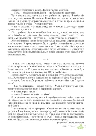 Джип не промовив ні слова. Деякий час ми мовчали.
— Тату, — сказав нарешті Джип, — це була гарна крамниця!
Тут я вперше задумався, як він сприйняв цю пригоду. Він був ці
лим і неушкодженим. Це головне. Він не був наляканим, не був засму
ченим. Він просто був страшенно задоволений тим, як провів день, і до
того ж у нього в руках — чотири пакунки.
— Гм! — сказав я. — Маленьким дітям не можна кожного дня відві
дувати такі крамниці!
Він сприйняв ці слова спокійно, і на хвилину я навіть пожалкував,
що я його батько, а не мати. І не можу зараз же при всіх його розцілу
вати. «Кінець кінцем, — подумав я, — не так уже все це страшно».
Але повністю я в цьому впевнився тільки тоді, коли ми розпакували
наші покупки. У трьох пакунках були коробки із звичайними, але таки
ми чудовими олов’яними солдатиками, що Джип зовсім забув про тих
«справжніх чарівних солдатиків», яких бачив у крамниці. У четвертому
пакунку було кошеня, маленьке, біле, жваве кошеня, дуже веселе, з чу
довим апетитом.
* * *
Це було шість місяців тому. І тепер я починаю думати, що ніякого
лиха не трапилося. У кошеняті виявилося не більше чарів, ніж у всіх
інших кошенятах. Солдати виявилися такими стійкими, що ними був
би задоволений кожний полковник. Що ж до Джипа…
Батьки, мабуть, погодяться, що з ним я мав бути особливо обереж
ним. Але недавно я все ж відважився на серйозний крок. Я запитав:
— А що, Джипе, якби раптом твої солдати ожили й пішли б кроку
вати?
— Мої солдати живі, — сказав Джип. — Мені потрібно тільки про
мовити одне словечко, коли я відкриваю коробку.
— І вони марширують?
— Аякже! Інакше за що їх і любити!
Я не виказав свого здивування й спробував кілька разів, тільки но
він візьметься за своїх солдатиків, раптом зайти в кімнату. Але ніякої
чарівної поведінки за ними не помітив. Так що важко сказати, чи пра
вий Джип.
І ще одне питання — про гроші. У мене звичка завжди оплачувати
рахунки. Я пройшов уздовж і впоперек усю Ріджент стріт, але не знай
шов тієї крамниці. Та думаю, що в цій справі моя честь не постраждала,
бо якщо цим людям — хто б вони не були — відома адреса Джипа, вони
можуть будь коли з’явитися до мене й отримати гроші.
(Переклад Сергія Іваненка)
Г Е Р Б Е Р Т У Е Л Л С 231
 