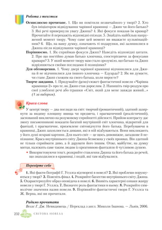 Робота з текстом
Осмислюємо прочитане. 1. Що ви помітили незвичайного у творі? 2. Хто
був ініціатором відвідування чарівної крамниці — Джип чи його батько?
3. Які речі привернули увагу Джипа? 4. Які фокуси показав їм крамар?
Прочитайте й перекажіть відповідні епізоди. 5. Знайдіть найбільш напру
жений момент твору. Чому саме цей момент ви вважаєте кульмінацій
ним? 6. Що, на вашу думку, означають ті подарунки, які залишилися в
Джипа після відвідування чарівної крамниці?
Порівнюємо. 1. Як сприймав фокуси Джип? Наведіть відповідні цитати.
2. Про що постійно думав батько хлопчика, спостерігаючи за фокусами
крамаря? 3. У який момент твору вам стало зрозуміло, що батько та Джип
відрізняються своїми поглядами й позиціями?
Для обговорення. 1. Чому двері чарівної крамниці відчинилися для Джи
па й не відчинилися для іншого хлопчика — Едуарда? 2. Як ви думаєте,
чи стане Джип схожим на свого батька, коли виросте?
Творче завдання. 1. Придумайте (усно) сюжет фантастичної новели «Чарівна
крамниця 2» про те, як Джип став дорослим. 2. Напишіть твір роздум про
свої улюблені речі або іграшки «Світ, який для мене завжди живий...»
(1 за вибором).
Краса слова
У центрі твору — два погляди на світ: творчий (романтичний), здатний зазир
нути за видиму площину явища чи предмета, і прагматичний (реалістичний),
заснований виключно на розумовому сприйнятті дійсності. Прийом контрасту дає
змогу письменникові показати багатий внутрішній світ хлопчика, відкритий для
фантазії, і прагматичне, приземлене світовідчуття його батька. Перебуваючи в
крамниці, Джип захоплюється дивами, які в ній відбуваються. Вони викликають
у його душі яскраві картини. Для нього світ — це щось дивовижне, загадкове й не
пізнанне. Краса внутрішнього світу Джипа безмежна у своїх проявах. Він здатний
не тільки сприймати диво, а й дарувати його іншим. Отже, майбутнє, на думку
митця, належить саме таким людям із креативною фантазією й чутливою душею.
• Використовуючи текст, розкрийте ставлення Джипа та його батька до речей,
що знаходилися в крамниці, і подій, які там відбувалися.
Перевірте себе
1. Які факти біографії Г. Уеллса відтворені в новелі? 2. Які проблеми порушу
ються у творі? 3. Поясніть фінал. 4. Розкрийте багатство внутрішнього світу Джипа.
5. Охарактеризуйте образ оповідача в новелі. 6. Виявіть характерні ознаки жанру
новели у творі Г. Уеллса. 7. Визначте роль фантастики в ньому. 8. Розкрийте сим
волічне значення назви новели. 9. Порівняйте фантастичні твори Г. Уеллса та
Ж. Верна, які ви прочитали.
Радимо прочитати
Веллс Г. Дж. Невидимець / Переклад з англ. Миколи Іванова. — Львів, 2006.
С В І Т О В А Н О В Е Л А232
 