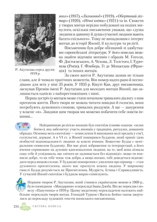 явол» (1917),«Ляльковод» (1919), «Обертовий ліх
тар» (1920), «Нічні квіти» (1921) та ін. Сюжети
у творах митця нерідко побудовані на подіях ми
нулого, оскільки письменник уважав, що «душа
людини в давнину й душа сучасної людини мають
багато спільного». Тому не випадковим є інтерес
митця до історії Японії, її культури та релігії.
Письменник був добре обізнаний зі здобутка
ми європейської літератури. У його новелах мож
на знайти відгомін мотивів і образів М. Гоголя,
Ф. Достоєвського, А. Чехова, Л. Толстого, І.Турге
нєва (Росія), Г. Флобера, Гі де Мопассана (Фран
ція) та інших митців.
За свого життя Р. Акутаґава зазнав не тільки
слави, але й чимало трагічних моментів. Він помер надто рано й неспо
дівано для всіх у віці 35 років. У 1935 р. Кікуті Кан, друг письменника,
заснував Премію імені Р. Акутаґави для молодих митців Японії, що за
лишається однією з найпрестижніших і нині.
Перша зустріч із митцем може стати початком тривалого діалогу з ним
протягом життя. Його твори не можна читати швидко й голосно, вони
потребують душевного спокою, тривалих роздумів. А ще — занурення
у власне «я». Завдяки цим творам ми можемо побачити себе зовсім ін
шими…
Найдавнішою релігією японців був синтоїзм (синто означає «шлях
богів»), яка забезпечує участь японців у традиціях, ритуалах, домашніх
обрядах. Основна мета синтоїзму — осмислення й виконання волі предків у сім’ї,
суспільстві, державі. А в VI ст. в Японії поширився буддизм, який приніс ідею
особистої відповідальності людини за власні вчинки. Божество Будда є цент
ральним символом буддизму. Він має різні зображення та інтерпретації, а його
вчення спрямоване на духовне вдосконалення людини, на те, щоб вона пізнала
саму себе й усвідомила, що «нічого не залишається без відповіді»: якщо ти вчи
няєш добре, то на тебе чекає теж добро, а якщо погано, тобі доведеться відпові
дати перед вищою силою. У буддизмі поширеним є уявлення про нірвану — стан
духовного просвітлення, якого має прагнути кожна людина. У широкому
смислі Будда розуміється як Просвітлення, Мудрість, Істина і Справедливість.
У сучасній Японії синтоїзм і буддизм мирно співіснують.
Першим твором Р. Акутаґави, який з’явився українською мовою в 1969 р.,
було оповідання «Мандарини» в перекладі Івана Дзюба. Він же переклав і но
велу «Павутинка» в 1970 р. Цьому видатному перекладачеві належить най
більше перекладів творів митця. Геннадій Турков і Василь Бойко також зверта
лися до перекладу художніх текстів японського письменника.
С В І Т О В А Н О В Е Л А234
Р. Акутаґава серед друзів.
1919 р.
 