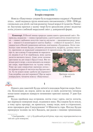 Павутинка (1917)
Історія створення
Новела «Павутинка» уперше була надрукована в журналі «Червоний
птах», який видавала група японських письменників у 1918–1936 рр.
спеціально для дітей з метою розвитку їхньої моралі й талантів. Рюнос
ке Акутаґава прагнув у цьому творі бути зрозумілим дітям і водночас
хотів утілити глибокий моральний зміст у довершеній формі.
Коментарі. В Японії явища природи здавна мають прихований зміст. На
приклад, журавлик — символ процвітання, удачі й довголіття; птахи й метели
ки — символ любовних почуттів і щастя; апельсин — продовження роду; виш
ня — ніжності й неповторності життя; бамбук — стійкості й мужності. Лотос
уважається в Японії священною квіткою, пов’язаною з буддизмом. Лотос сим
волізує саме вчення Будди, утілюючи досконалість, мудрість, духовну чисто
ту, прагнення до моральної довершеності й просвітлення. Ця квітка нагадує
про те, що в якому б середовищі не народила
ся людина й де б не перебувала, вона здатна
досягти високого ідеалу. Адже лотос починає
зростання на дні озера в бруді й воді. Він по
вільно росте вгору, а коли виходить на поверх
ню озера, перетворюється на чудову квітку.
Тому ще одне символічне значення лотоса —
це перемога краси й чистоти над брудом жит
тя. Та чи кожен може здобути цю перемогу?
І що потрібно для цієї перемоги? Про це варто
поміркувати, читаючи новелу «Павутинка».
I
Одного дня самотній Будда знічев’я походжав берегом озера Лото
сів. Білосніжні, як перли, квіти на воді зі своїх золотистих тичинок
ненастанно ширили навкруги невимовно приємні пахощі. У раю був
ранок.
Будда пройшов над островом, потім став і крізь листя лотосів,
що вкривали поверхню води, подивився вниз. Під озером було пекло,
а тому крізь прозору, як кришталь, товщу води, наче в стереоскопі,
ясно прозирала ріка Сандзунокава1 й Шпиляста гора. Погляд Будди
привернув чоловік на ім’я Кандата, що разом з іншими грішниками,
Р Ю Н О С К Е А К У Т А Ґ А В А 235
Цвітіння лотосів
у Японії
1 Сандзунокава — тут: у буддійській релігії річка, через яку переправляються на
той світ душі померлих.
 