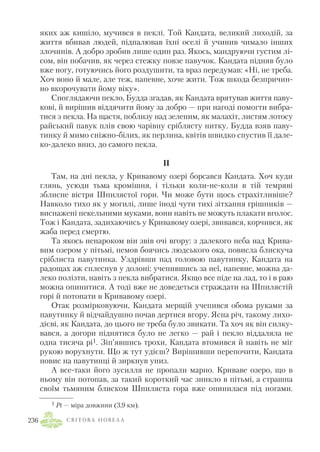 яких аж кишіло, мучився в пеклі. Той Кандата, великий лиходій, за
життя вбивав людей, підпалював їхні оселі й учинив чимало інших
злочинів. А добро зробив лише один раз. Якось, мандруючи густим лі
сом, він побачив, як через стежку повзе павучок. Кандата підняв було
вже ногу, готуючись його роздушити, та враз передумав: «Ні, не треба.
Хоч воно й мале, але теж, напевне, хоче жити. Тож шкода безпричин
но вкорочувати йому віку».
Споглядаючи пекло, Будда згадав, як Кандата врятував життя паву
кові, й вирішив віддячити йому за добро — при нагоді помогти вибра
тися з пекла. На щастя, поблизу над зеленим, як малахіт, листям лотосу
райський павук плів свою чарівну сріблясту нитку. Будда взяв паву
тинку й мимо сніжно білих, як перлина, квітів швидко спустив її дале
ко далеко вниз, до самого пекла.
II
Там, на дні пекла, у Кривавому озері борсався Кандата. Хоч куди
глянь, усюди тьма кромішня, і тільки коли не коли в тій темряві
зблисне вістря Шпилястої гори. Чи може бути щось страхітливіше?
Навколо тихо як у могилі, лише іноді чути тихі зітхання грішників —
виснажені пекельними муками, вони навіть не можуть плакати вголос.
Тож і Кандата, задихаючись у Кривавому озері, звивався, корчився, як
жаба перед смертю.
Та якось ненароком він звів очі вгору: з далекого неба над Крива
вим озером у пітьмі, немов боячись людського ока, повисла блискуча
сріблиста павутинка. Уздрівши пад головою павутинку, Кандата на
радощах аж сплеснув у долоні: учепившись за неї, напевне, можна да
леко полізти, навіть з пекла вибратися. Якщо все піде на лад, то і в раю
можна опинитися. А тоді вже не доведеться страждати на Шпилястій
горі й потопати в Кривавому озері.
Отак розмірковуючи, Кандата мерщій учепився обома руками за
павутинку й відчайдушно почав дертися вгору. Ясна річ, такому лихо
дієві, як Кандата, до цього не треба було звикати. Та хоч як він силку
вався, а догори піднятися було не легко — рай і пекло віддаляла не
одна тисяча рі1. Зіп’явшись трохи, Кандата втомився й навіть не міг
рукою ворухнути. Що ж тут удієш? Вирішивши перепочити, Кандата
повис на павутинці й зиркнув униз.
А все таки його зусилля не пропали марно. Криваве озеро, що в
ньому він потопав, за такий короткий час зникло в пітьмі, а страшна
своїм тьмяним блиском Шпиляста гора вже опинилася під ногами.
С В І Т О В А Н О В Е Л А236
1 Рі — міра довжини (3,9 км).
 
