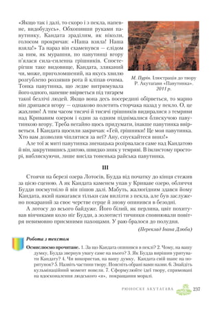 «Якщо так і далі, то скоро і з пекла, напев
не, видобудусь». Обхопивши руками па
вутинку, Кандата зраділим, як ніколи,
голосом прокричав: «Наша взяла! Наша
взяла!» Та нараз він схаменувся — слідом
за ним, як мурашня, по павутинці вгору
п’ялася сила силенна грішників. Спосте
рігши таке видовище, Кандата, зляканий
чи, може, приголомшений, на якусь хвилю
розгублено роззявив рота й кліпав очима.
Тонка павутинка, що ледве витримувала
його одного, напевне ввірветься під тягарем
такої безлічі людей. Якщо вона десь посередині обірветься, то марно
він дряпався вгору — однаково полетить сторчака назад у пекло. О, це
жахливо! А тим часом тисячі й тисячі грішників видиралися з темряви
над Кривавим озером і один за одним піднімалися блискучою паву
тинкою вгору. Треба негайно щось придумати, інакше павутинка ввір
веться. І Кандата щосили закричав: «Гей, грішники! Це моя павутинка.
Хто вам дозволив чіплятися за неї? Ану, спускайтеся вниз!»
Але тої ж миті павутинка зненацька розірвалася саме над Кандатою
й він, закрутившись дзиґою, швидко зник у темряві. В імлистому просто
рі, виблискуючи, лише висіла тоненька райська павутинка.
III
Стоячи на березі озера Лотосів, Будда від початку до кінця стежив
за цією сценою. А як Кандата каменем упав у Криваве озеро, обличчя
Будди посмутніло й він пішов далі. Мабуть, жалюгідним здався йому
Кандата, який намагався тільки сам вилізти з пекла, але був заслуже
но покараний за своє черстве серце й знову опинився в безодні.
А лотосу до всього байдуже. Його білий, як перлина, цвіт похиту
вав вінчиками коло ніг Будди, а золотисті тичинки сповнювали повіт
ря невимовно приємними пахощами. У раю бралося до полудня.
(Переклад Івана Дзюба)
Робота з текстом
Осмислюємо прочитане. 1. За що Кандата опинився в пеклі? 2. Чому, на вашу
думку, Будда звернув увагу саме на нього? 3. Як Будда вирішив урятува
ти Кандату? 4. Чи використав, на вашу думку, Кандата свій шанс на по
рятунок? 5. Назвіть частини твору. Поясніть обрані вами назви. 6. Знайдіть
кульмінаційний момент новели. 7. Сформулюйте ідеї твору, спрямовані
на вдосконалення людського «я», покращання моралі.
Р Ю Н О С К Е А К У Т А Ґ А В А 237
М. Пурін. Ілюстрація до твору
Р. Акутаґави «Павутинка».
2011 р.
 