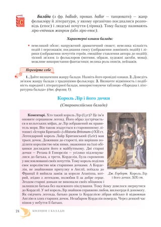 Балаада (з фр. ballade, прован. ballar — танцювати) — жанр
фольклору й літератури, у якому органічно поєдналися розпо
відь (епос) і людські почуття (лірика). Тому баладу називають
ліро епічним жанром (або ліро епос).
Характерні ознаки балади:
• невеликий обсяг; напружений драматичний сюжет; невелика кількість
подій і персонажів; поєднання епосу (зображення зовнішніх подій) і лі
рики (зображення почуттів героїв, емоційне ставлення автора до подій);
тісний зв’язок із фольклором (мотиви, образи, художні засоби, мова);
можливе використання фантастики; велика роль описів, пейзажів.
Перевірте себе
1. Дайте визначення жанру балади. Назвіть його провідні ознаки. 2. Доведіть
зв’язок жанру балади з традиціями фольклору. 3. Визначте відмінность і подіб
ність народної і літературної балади, використовуючи таблицю «Народна і літе
ратурна балада» (див. форзац 1).
Король Лір і його дочки
(Cтароанглійська балада)
Коментарі. Хто такий король Лір (Lyr)? Це ім’я
оповите серпанком легенд. Його образ зустрічаєть
ся в кельтських міфах, де Лір зображений як прави
тель моря. Він також згадується в старовинному лі
тописі «Історія Британії» («Historia Britonum») XII ст.
Легендарний король Лайр Британський (Leir) мав
трьох дочок. Доживши до старості, він вирішив по
ділити королівство між ними, зваживши на їхні обі
цянки доглядати його в майбутньому. Дві старші
дочки — Регана й Гонорелія — усіляко підлещува
лися до батька, а третя, Корделія, була скромною
у висловлюванні своїх почуттів. Тому король поділив
своє королівство між старшими дочками. А Корде
лія, не знайшовши притулку в Англії, поїхала до
Франції й вийшла заміж за короля Аганіппа, кот
рий, згідно з легендою, полюбив її за добре серце.
Згодом старші доньки не виконали своїх обіцянок і
залишили батька без належного піклування. Тому йому довелося звернутися
до Корделії. У неї король Лір знайшов справжню любов, милосердя й допомогу.
Як свідчить легенда, батько разом із Корделією зібрав військо й відвоював
Англію в злих старших дочок. Незабаром Корделія померла. Через деякий час
пішов у небуття її батько.
Б И Л И Н И І Б А Л А Д И24
Дж. Герберт. Король Лір
і його дочки. ХІХ ст.
 