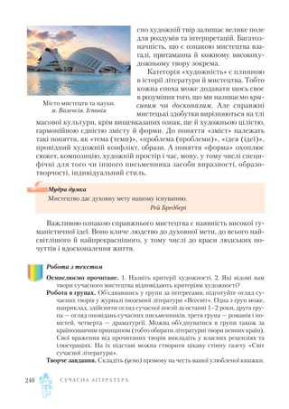 сно художній твір залишає велике поле
для роздумів та інтерпретацій. Багатоз
начність, що є ознакою мистецтва вза
галі, притаманна й кожному високоху
дожньому твору зокрема.
Категорія «художність» є плинною
в історії літератури й мистецтва. Тобто
кожна епоха може додавати щось своє
в розуміння того, що ми називаємо кра
сивим чи досконалим. Але справжні
мистецькі здобутки вирізняються на тлі
масової культури, крім вищевказаних ознак, ще й художньою цілістю,
гармонійною єдністю змісту й форми. До поняття «зміст» належать
такі поняття, як «тема (теми)», «проблема (проблеми)», «ідея (ідеї)»,
провідний художній конфлікт, образи. А поняття «форма» охоплює
сюжет, композицію, художній простір і час, мову, у тому числі специ
фічні для того чи іншого письменника засоби виразності, образо
творчості, індивідуальний стиль.
Важливою ознакою справжнього мистецтва є наявність високої гу
маністичної ідеї. Воно кличе людство до духовної мети, до всього най
світлішого й найпрекраснішого, у тому числі до краси людських по
чуттів і вдосконалення життя.
Робота з текстом
Осмислюємо прочитане. 1. Назвіть критерії художності. 2. Які відомі вам
твори сучасного мистецтва відповідають критеріям художності?
Робота в групах. Об'єднавшись у групи за інтересами, підготуйте огляд су
часних творів у журналі іноземної літератури «Всесвіт». Одна з груп може,
наприклад, здійснити огляд сучасної поезії за останні 1–2 роки, друга гру
па — огляд оповідань сучасних письменників, третя група — романів і по
вістей, четверта — драматургії. Можна об’єднуватися в групи також за
країнознавчим принципом (тобто обирати літературні твори певних країн).
Свої враження від прочитаних творів викладіть у власних рецензіях та
ілюстраціях. На їх підставі можна створити цікаву стінну газету «Світ
сучасної літератури».
Творче завдання. Складіть (усно) промову на честь вашої улюбленої книжки.
С У Ч А С Н А Л І Т Е Р А Т У Р А240
Мудра думка
Мистецтво дає духовну мету нашому існуванню.
Рей Бредбері
Місто мистецтв та науки.
м. Валенсія. Іспанія
 
