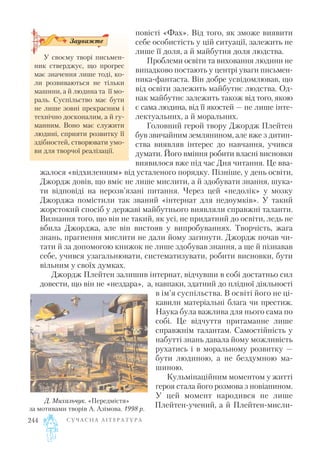 повісті «Фах». Від того, як зможе виявити
себе особистість у цій ситуації, залежить не
лише її доля, а й майбутня доля людства.
Проблеми освіти та виховання людини не
випадково постають у центрі уваги письмен
ника фантаста. Він добре усвідомлював, що
від освіти залежить майбутнє людства. Од
нак майбутнє залежить також від того, якою
є сама людина, від її якостей — не лише інте
лектуальних, а й моральних.
Головний герой твору Джордж Плейтен
був звичайним землянином, але вже з дитин
ства виявляв інтерес до навчання, учився
думати. Його вміння робити власні висновки
виявилося вже під час Дня читання. Це вва
жалося «відхиленням» від усталеного порядку. Пізніше, у день освіти,
Джордж довів, що вміє не лише мислити, а й здобувати знання, шука
ти відповіді на нерозв’язані питання. Через цей «недолік» у мозку
Джорджа помістили так званий «інтернат для недоумків». У такий
жорстокий спосіб у державі майбутнього виявляли справжні таланти.
Визнання того, що він не такий, як усі, не придатний до освіти, ледь не
вбила Джорджа, але він вистояв у випробуваннях. Творчість, жага
знань, прагнення мислити не дали йому загинути. Джордж почав чи
тати й за допомогою книжок не лише здобував знання, а ще й пізнавав
себе, учився узагальнювати, систематизувати, робити висновки, бути
вільним у своїх думках.
Джордж Плейтен залишив інтернат, відчувши в собі достатньо сил
довести, що він не «нездара», а, навпаки, здатний до плідної діяльності
в ім’я суспільства. В освіті його не ці
кавили матеріальні блага чи престиж.
Наука була важлива для нього сама по
собі. Це відчуття притаманне лише
справжнім талантам. Самостійність у
набутті знань давала йому можливість
рухатись і в моральному розвитку —
бути людиною, а не бездумною ма
шиною.
Кульмінаційним моментом у житті
героя стала його розмова з новіанином.
У цей момент народився не лише
Плейтен учений, а й Плейтен мисли
С У Ч А С Н А Л І Т Е Р А Т У Р А244
У своєму творі письмен
ник стверджує, що прогрес
має значення лише тоді, ко
ли розвиваються не тільки
машини, а й людина та її мо
раль. Суспільство має бути
не лише зовні прекрасним і
технічно досконалим, а й гу
манним. Воно має служити
людині, сприяти розвитку її
здібностей, створювати умо
ви для творчої реалізації.
Зауважте
Д. Михальчук. «Передмістя»
за мотивами творів А. Азімова. 1998 р.
 