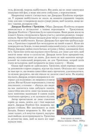 тель, філософ, творець майбутнього. Він довів, що не лише самотужки
опанував свій фах, а може мислити глобально, з перспективою.
Наприкінці повісті з’ясовується, що Джорджа Плейтена перевіря
ли. У державі майбутнього не знали, як виявити справжніх творців,
тому для них і створювали надто суворі умови, щоб таланти, якщо во
ни є такими, розкрили себе.
Джордж Плейтен і Тревіліян. Образ Джорджа Плейтена яскраво
виявляється в зіставленні з іншим персонажем — Тревіліяном.
Джордж Плейтен і Тревіліян були однолітками. Вони разом жили на
планеті Земля, спілкувалися, брали участь у дитячих розвагах, товари
шували. Проте їхні батьки посідали різне місце в «диференційованому»
суспільстві майбутнього. Батько Джорджа був простим трубоуклада
чем, а Тревіліян старший був металургом на іншій планеті. Коли він
повернувся на Землю, то мав вищий соціальний статус за своїх сусідів.
Однак Джордж любив свого батька, вступив у бійку, захищаючи його
ім’я. Тревіліян хотів наслідувати свого батька, але лише для того, щоб
посісти вище місце в суспільстві. Джордж хотів бути програмістом,
змалку відчувши потяг до знань. Для нього не мав значення матері
альний чи соціальний розрахунок, як для Тревіліяна, котрий хотів
стати металургом, щоб потрапити на іншу планету — Новію.
Однак мрії героїв не здійснилися. Тревіліян, який отримав знання
за допомогою старого апарата, відстав від інших. Оскільки він і гадки
не мав про те, що можна самостійно щось прочитати, удосконалитися,
то цілком зрозуміло, що він ніколи не досягне своєї мети. На відміну
від нього, Джордж, котрого відправили в «ін
тернат для недоумків», не змирився зі своєю
долею. Він ще більше переконався у своєму
покликанні, а головне — збагнув, що люди
на має навчитися сама добувати знання,
самостійно мислити: лише так можна керу
вати новітніми машинами й самим ходом
технічного прогресу, а не залежати від них.
Автор протиставляє не лише ставлення
героїв до знань, освіти, але і їхні моральні
якості. Джордж Плейтен був людяним, мо
рально стійким. Він хвилювався за своїх
батьків, боявся осоромити їх. Він мав не
лише талант, а й почуття гідності, внутріш
ньої свободи, цілеспрямованість. Тревіліян
із дитинства звик, щоб за нього все вирі
шували інші.
А Й З Е К А З І М О В 245
Ілюстрація до повісті
Айзека Азімова «Фах». 1970 р.
 