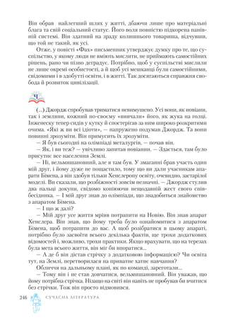 Він обрав найлегший шлях у житті, дбаючи лише про матеріальні
блага та свій соціальний статус. Його воля повністю підкорена панів
ній системі. Він здатний на зраду колишнього товариша, відчувши,
що той не такий, як усі.
Отже, у повісті «Фах» письменник утверджує думку про те, що су
спільство, у якому люди не вміють мислити, не приймають самостійних
рішень, рано чи пізно деградує. Потрібно, щоб у суспільстві мислили
не лише окремі особистості, а й щоб усі мешканці були самостійними,
свідомими і в здобутті освіти, і в житті. Так досягаються справжня сво
бода й розвиток цивілізації.
(…) Джордж спробував триматися невимушено. Усі вони, як новіани,
так і земляни, кожний по своєму «вивчали» його, як жука на голці.
Інженеску тепер сидів у кутку й спостерігав за ним широко розкритими
очима. «Які ж ви всі ідіоти», — напружено подумав Джордж. Та вони
повинні зрозуміти. Він примусить їх зрозуміти.
— Я був сьогодні на олімпіаді металургів, — почав він.
— Як, і ви теж? — увічливо запитав новіанин. — Здається, там було
присутнє все населення Землі.
— Ні, вельмишановний, але я там був. У змаганні брав участь один
мій друг, і йому дуже не пощастило, тому що ви дали учасникам апа
рати Бімена, а він здобув тільки Хенслеропу освіту, очевидно, застарілої
моделі. Ви сказали, що розбіжності зовсім незначні. — Джордж стулив
два пальці докупи, свідомо копіюючи нещодавній жест свого спів
бесідника. — І мій друг знав до олімпіади, що знадобиться знайомство
з апаратом Бімена.
— І що ж далі?
— Мій друг усе життя мріяв потрапити на Новію. Він знав апарат
Хенслера. Він знав, що йому треба було ознайомитися з апаратом
Бімена, щоб потрапити до вас. А щоб розібратися в цьому апараті,
потрібно було засвоїти всього декілька фактів, ще трохи додаткових
відомостей і, можливо, трохи практики. Якщо врахувати, що на терезах
була мета всього життя, він міг би впоратися...
— А де б він дістав стрічку з додатковою інформацією? Чи освіта
тут, на Землі, перетворилася на приватне хатнє навчання?
Обличчя на дальньому плані, як по команді, зареготали...
— Тому він і не став довчатися, вельмишановний. Він уважав, що
йому потрібна стрічка. Нізащо на світі він навіть не пробував би вчитися
без стрічки. Тож він просто відмовився.
С У Ч А С Н А Л І Т Е Р А Т У Р А246
 