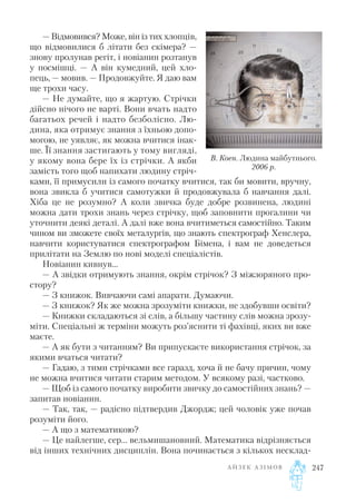 — Відмовився? Може, він із тих хлопців,
що відмовилися б літати без скімера? —
знову пролунав регіт, і новіанин розтанув
у посмішці. — А він кумедний, цей хло
пець, — мовив. — Продовжуйте. Я даю вам
ще трохи часу.
— Не думайте, що я жартую. Стрічки
дійсно нічого не варті. Вони вчать надто
багатьох речей і надто безболісно. Лю
дина, яка отримує знання з їхньою допо
могою, не уявляє, як можна вчитися інак
ше. Її знання застигають у тому вигляді,
у якому вона бере їх із стрічки. А якби
замість того щоб напихати людину стріч
ками, її примусили із самого початку вчитися, так би мовити, вручну,
вона звикла б учитися самотужки й продовжувала б навчання далі.
Хіба це не розумно? А коли звичка буде добре розвинена, людині
можна дати трохи знань через стрічку, щоб заповнити прогалини чи
уточнити деякі деталі. А далі вже вона вчитиметься самостійно. Таким
чином ви зможете своїх металургів, що знають спектрограф Хенслера,
навчити користуватися спектрографом Бімена, і вам не доведеться
прилітати на Землю по нові моделі спеціалістів.
Новіанин кивнув…
— А звідки отримують знання, окрім стрічок? З міжзоряного про
стору?
— З книжок. Вивчаючи самі апарати. Думаючи.
— З книжок? Як же можна зрозуміти книжки, не здобувши освіти?
— Книжки складаються зі слів, а більшу частину слів можна зрозу
міти. Спеціальні ж терміни можуть роз’яснити ті фахівці, яких ви вже
маєте.
— А як бути з читанням? Ви припускаєте використання стрічок, за
якими вчаться читати?
— Гадаю, з тими стрічками все гаразд, хоча й не бачу причин, чому
не можна вчитися читати старим методом. У всякому разі, частково.
— Щоб із самого початку виробити звичку до самостійних знань? —
запитав новіанин.
— Так, так, — радісно підтвердив Джордж; цей чоловік уже почав
розуміти його.
— А що з математикою?
— Це найлегше, сер... вельмишановний. Математика відрізняється
від інших технічних дисциплін. Вона починається з кількох несклад
А Й З Е К А З І М О В 247
В. Коен. Людина майбутнього.
2006 р.
 