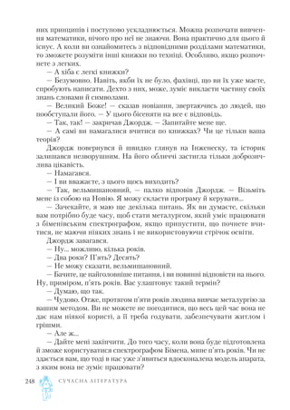 них принципів і поступово ускладнюється. Можна розпочати вивчен
ня математики, нічого про неї не знаючи. Вона практично для цього й
існує. А коли ви ознайомитесь з відповідними розділами математики,
то зможете розуміти інші книжки по техніці. Особливо, якщо розпоч
нете з легких.
— А хіба є легкі книжки?
— Безумовно. Навіть, якби їх не було, фахівці, що ви їх уже маєте,
спробують написати. Дехто з них, може, зуміє викласти частину своїх
знань словами й символами.
— Великий Боже! — сказав новіанин, звертаючись до людей, що
пообступали його. — У цього бісеняти на все є відповідь.
— Так, так! — закричав Джордж. — Запитайте мене ще.
— А самі ви намагалися вчитися по книжках? Чи це тільки ваша
теорія?
Джордж повернувся й швидко глянув на Інженеску, та історик
залишався незворушним. На його обличчі застигла тільки доброзич
лива цікавість.
— Намагався.
— І ви вважаєте, з цього щось виходить?
— Так, вельмишановний, — палко відповів Джордж. — Візьміть
мене із собою на Новію. Я можу скласти програму й керувати...
— Зачекайте, я маю ще декілька питань. Як ви думаєте, скільки
вам потрібно буде часу, щоб стати металургом, який уміє працювати
з біменівським спектрографом, якщо припустити, що почнете вчи
тися, не маючи ніяких знань і не використовуючи стрічок освіти.
Джордж завагався.
— Ну... можливо, кілька років.
— Два роки? П’ять? Десять?
— Не можу сказати, вельмишановний.
— Бачите, це найголовніше питання, і ви повинні відповісти на нього.
Ну, приміром, п’ять років. Вас улаштовує такий термін?
— Думаю, що так.
— Чудово. Отже, протягом п’яти років людина вивчає металургію за
вашим методом. Ви не можете не погодитися, що весь цей час вона не
дає нам ніякої користі, а її треба годувати, забезпечувати житлом і
грішми.
— Але ж...
— Дайте мені закінчити. До того часу, коли вона буде підготовлена
й зможе користуватися спектрографом Бімена, мине п’ять років. Чи не
здається вам, що тоді в нас уже з’явиться вдосконалена модель апарата,
з яким вона не зуміє працювати?
С У Ч А С Н А Л І Т Е Р А Т У Р А248
 