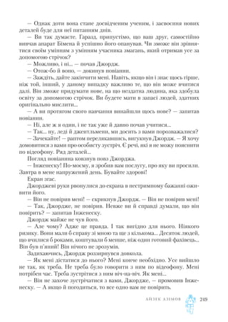 — Однак доти вона стане досвідченим ученим, і засвоєння нових
деталей буде для неї питанням днів.
— Ви так думаєте. Гаразд, припустімо, що ваш друг, самостійно
вивчав апарат Бімена й успішно його опанував. Чи зможе він зрівня
тися своїм умінням з умінням учасника змагань, який отримав усе за
допомогою стрічок?
— Можливо, і ні... — почав Джордж.
— Отож бо й воно, — докинув новіанин.
— Заждіть, дайте закінчити мені. Навіть, якщо він і знає щось гірше,
ніж той, інший, у даному випадку важливо те, що він може вчитися
далі. Він зможе придумати нове, на що нездатна людина, яка здобула
освіту за допомогою стрічок. Ви будете мати в запасі людей, здатних
оригінально мислити...
— А ви протягом свого навчання винайшли щось нове? — запитав
новіанин.
— Ні, але ж я один, і не так уже й давно почав учитися...
— Так... ну, леді й джентльмени, ми досить з вами порозважалися?
— Зачекайте! — раптом перелякавшись, вигукнув Джордж. — Я хочу
домовитися з вами про особисту зустріч. Є речі, які я не можу пояснити
по відеофону. Ряд деталей...
Погляд новіанина ковзнув повз Джорджа.
— Інженеску! По моєму, я зробив вам послугу, про яку ви просили.
Завтра в мене напружений день. Бувайте здорові!
Екран згас.
Джорджеві руки рвонулися до екрана в нестримному бажанні ожи
вити його.
— Він не повірив мені! — скрикнув Джордж. — Він не повірив мені!
— Так, Джордже, не повірив. Невже ви й справді думали, що він
повірить? — запитав Інженеску.
Джордж майже не чув його.
— Але чому? Адже це правда. І так вигідно для нього. Ніякого
ризику. Вони мали б справу зі мною та ще з кількома... Десяток людей,
що вчилися б роками, коштували б менше, ніж один готовий фахівець...
Він був п’яний! Він нічого не зрозумів.
Задихаючись, Джордж роззирнувся довкола.
— Як мені дістатися до нього? Мені конче необхідно. Усе вийшло
не так, як треба. Не треба було говорити з ним по відеофону. Мені
потрібен час. Треба зустрітися з ним віч на віч. Як мені...
— Він не захоче зустрічатися з вами, Джордже, — промовив Інже
неску. — А якщо й погодиться, то все одно вам не повірить.
А Й З Е К А З І М О В 249
 