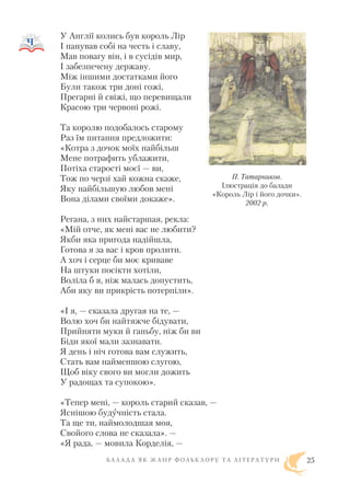 У Англії колись був король Лір
І панував собі на честь і славу,
Мав повагу він, і в сусідів мир,
І забезпечену державу.
Між іншими достатками його
Були також три доні гожі,
Прегарні й свіжі, що перевищали
Красою три червоні рожі.
Та королю подобалось старому
Раз їм питання предложити:
«Котра з дочок моїх найбільш
Мене потрафить ублажити,
Потіха старості моєї — ви,
Тож по черзі хай кожна скаже,
Яку найбільшую любов мені
Вона ділами своїми докаже».
Регана, з них найстаршая, рекла:
«Мій отче, як мені вас не любити?
Якби яка пригода надійшла,
Готова я за вас і кров пролити.
А хоч і серце би моє криваве
На штуки посікти хотіли,
Воліла б я, ніж малась допустить,
Аби яку ви прикрість потерпіли».
«І я, — сказала другая на те, —
Волю хоч би найтяжче бідувати,
Прийняти муки й ганьбу, ніж би ви
Біди якої мали зазнавати.
Я день і ніч готова вам служить,
Стать вам найменшою слугою,
Щоб віку свого ви могли дожить
У радощах та супокою».
«Тепер мені, — король старий сказав, —
Яснішою будучність стала.
Та ще ти, наймолодшая моя,
Свойого слова не сказала». —
«Я рада, — мовила Корделія, —
Б А Л А Д А Я К Ж А Н Р Ф О Л Ь К Л О Р У Т А Л І Т Е Р А Т У Р И 25
П. Татарников.
Ілюстрація до балади
«Король Лір і його дочки».
2002 р.
 