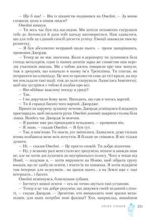 — Ще б пак! — Він із цікавістю подивився на Омейні. — За мною
стежили, коли я пішов звідси?
Омейні кивнув.
— Ти весь час був під наглядом. Ми хотіли непомітно скерувати
тебе до Антонеллі й дати тобі нагоду виговоритися. Нам здавалося,
що для тебе це єдиний спосіб досягти успіху. Емоції заважали твоєму
розвитку.
— Я був абсолютно неправий щодо нього, — трохи зашарівшись,
промовив Джордж.
— Тепер це не має значення. Коли в аеропорту ти зупинився біля
стенда металургів, один із наших агентів зараз же сповістив нам пере
лік учасників змагань. Ми з тобою досить говорили про твоє минуле,
тож я зрозумів, що означало в ньому ім’я Тревіліяна. Ти спитав, як
потрапити на олімпіаду. Це могло призвести саме до тієї кризи, на яку
ми покладали такі надії, тож до зали скерували Ладисласа Інженеску,
щоб він зустрівся з тобою й подбав про все.
— Він обіймає важливу посаду в уряді?
— Так.
— І ви доручили йому мене. Виходить, що сам я чогось вартий.
— Ти й справді багато чого вартий, Джордже.
Принесли паруючу духмяну печеню. Джордж усміхнувся й відкинув
простирадло, щоб звільнити руки. Омейні допоміг накрити столик біля
ліжка. Якийсь час Джордж їв мовчки.
— Я раніше вже раз прокидався ненадовго, — промовив він.
— Я знаю, — сказав Омейні. — Я був тут.
— Так, я пам’ятаю. Ти знаєш, усе змінилося. Здавалося, дуже сильна
втома позбавила мене всіх почуттів. Я більше не гнівався. Я міг тільки
думати.
— Ні, — сказав Омейні. — Це просто спокій. Ти добре відпочив.
— Ну, у всякому разі мені стало все зрозуміло, неначе я завжди знав
це, але не хотів дослухатися до внутрішнього голосу. Чого я чекав від
Новії, — подумав я, — хотів вирушити на Новію, щоб зібрати групу
юнаків, що не здобули освіти, і вчити їх по книжках. Я хотів відкрити
там інтернат для недоумків... на зразок цього... а на Землі вже є такі
інтернати... і багато.
Омейні всміхнувся, блиснувши зубами.
— Інститут вищої освіти — ось як точно звуться такі установи.
— Тепер я це так добре розумію, що дивуюся своїй недавній сліпо
ті, — сказав Джордж. — Зрештою, хто винаходить нові зразки меха
нізмів, для яких потрібні нові фахівці? Хто, наприклад, винайшов
А Й З Е К А З І М О В 251
 