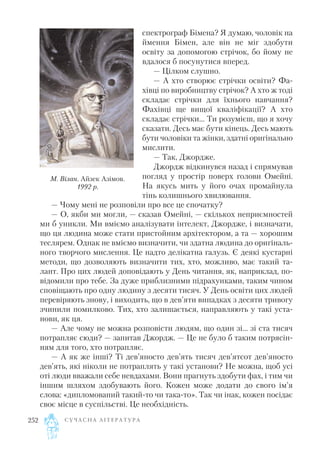 спектрограф Бімена? Я думаю, чоловік на
ймення Бімен, але він не міг здобути
освіту за допомогою стрічок, бо йому не
вдалося б посунутися вперед.
— Цілком слушно.
— А хто створює стрічки освіти? Фа
хівці по виробництву стрічок? А хто ж тоді
складає стрічки для їхнього навчання?
Фахівці ще вищої кваліфікації? А хто
складає стрічки... Ти розумієш, що я хочу
сказати. Десь має бути кінець. Десь мають
бути чоловіки та жінки, здатні оригінально
мислити.
— Так, Джордже.
Джордж відкинувся назад і спрямував
погляд у простір поверх голови Омейні.
На якусь мить у його очах промайнула
тінь колишнього хвилювання.
— Чому мені не розповіли про все це спочатку?
— О, якби ми могли, — сказав Омейні, — скількох неприємностей
ми б уникли. Ми вміємо аналізувати інтелект, Джордже, і визначати,
що ця людина може стати пристойним архітектором, а та — хорошим
теслярем. Однак не вміємо визначити, чи здатна людина до оригіналь
ного творчого мислення. Це надто делікатна галузь. Є деякі кустарні
методи, що дозволяють визначити тих, хто, можливо, має такий та
лант. Про цих людей доповідають у День читання, як, наприклад, по
відомили про тебе. За дуже приблизними підрахунками, таким чином
сповіщають про одну людину з десяти тисяч. У День освіти цих людей
перевіряють знову, і виходить, що в дев’яти випадках з десяти тривогу
зчинили помилково. Тих, хто залишається, направляють у такі уста
нови, як ця.
— Але чому не можна розповісти людям, що один зі... зі ста тисяч
потрапляє сюди? — запитав Джордж. — Це не було б таким потрясін
ням для того, хто потрапляє.
— А як же інші? Ті дев’яносто дев’ять тисяч дев’ятсот дев’яносто
дев’ять, які ніколи не потраплять у такі установи? Не можна, щоб усі
оті люди вважали себе невдахами. Вони прагнуть здобути фах, і тим чи
іншим шляхом здобувають його. Кожен може додати до свого ім’я
слова: «дипломований такий то чи така то». Так чи інак, кожен посідає
своє місце в суспільстві. Це необхідність.
С У Ч А С Н А Л І Т Е Р А Т У Р А252
М. Вілан. Айзек Азімов.
1992 р.
 