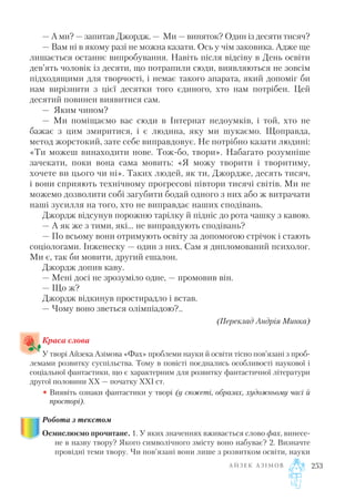 — А ми? — запитав Джордж. — Ми — виняток? Один із десяти тисяч?
— Вам ні в якому разі не можна казати. Ось у чім заковика. Адже ще
лишається останнє випробування. Навіть після відсіву в День освіти
дев’ять чоловік із десяти, що потрапили сюди, виявляються не зовсім
підходящими для творчості, і немає такого апарата, який допоміг би
нам вирізнити з цієї десятки того єдиного, хто нам потрібен. Цей
десятий повинен виявитися сам.
— Яким чином?
— Ми поміщаємо вас сюди в Інтернат недоумків, і той, хто не
бажає з цим змиритися, і є людина, яку ми шукаємо. Щоправда,
метод жорстокий, зате себе виправдовує. Не потрібно казати людині:
«Ти можеш винаходити нове. Тож бо, твори». Набагато розумніше
зачекати, поки вона сама мовить: «Я можу творити і творитиму,
хочете ви цього чи ні». Таких людей, як ти, Джордже, десять тисяч,
і вони сприяють технічному прогресові півтори тисячі світів. Ми не
можемо дозволити собі загубити бодай одного з них або ж витрачати
наші зусилля на того, хто не виправдає наших сподівань.
Джордж відсунув порожню тарілку й підніс до рота чашку з кавою.
— А як же з тими, які... не виправдують сподівань?
— По всьому вони отримують освіту за допомогою стрічок і стають
соціологами. Інженеску — один з них. Сам я дипломований психолог.
Ми є, так би мовити, другий ешалон.
Джордж допив каву.
— Мені досі не зрозуміло одне, — промовив він.
— Що ж?
Джордж відкинув простирадло і встав.
— Чому воно зветься олімпіадою?..
(Переклад Андрія Минка)
Краса слова
У творі Айзека Азімова «Фах» проблеми науки й освіти тісно пов’язані з проб
лемами розвитку суспільства. Тому в повісті поєднались особливості наукової і
соціальної фантастики, що є характерним для розвитку фантастичної літератури
другої половини XX — початку XXI ст.
• Виявіть ознаки фантастики у творі (у сюжеті, образах, художньому часі й
просторі).
Робота з текстом
Осмислюємо прочитане. 1. У яких значеннях вживається слово фах, винесе
не в назву твору? Якого символічного змісту воно набуває? 2. Визначте
провідні теми твору. Чи пов’язані вони лише з розвитком освіти, науки
А Й З Е К А З І М О В 253
 