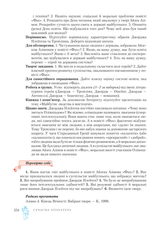 і техніки? 3. Назвіть наукові, соціальні й моральні проблеми повісті
«Фах». 4. Розкажіть про День читання, який змальовує у творі Айзек Азі
мов. Розкрийте сутність цього свята в державі майбутнього. 5. Опишіть
(усно) День освіти. Що відбувалося того дня? Чому цей день був такий
важливий для молоді?
Порівнюємо. Підготуйте порівняльну характеристику образів Джорджа
Плейтена та Тревіліяна. Доберіть відповідні цитати.
Для обговорення. 1. Чи гуманною щодо людини є держава, зображена Айзе
ком Азімовим у повісті «Фах»? 2. Якою, на вашу думку, має бути освіта
майбутнього? Якою є її мета? 3. Висловіть ваше ставлення до експери
ментів, що відбувалися в державі майбутнього? 4. Хто, на вашу думку,
переміг — герой чи державна система?
Творче завдання. 1. Як могли в подальшому скластися долі героїв? 2. Дайте
власний прогноз розвитку суспільства, змальованого письменником у по
вісті «Фах».
Для самостійного опрацювання. Дайте власну оцінку системі освіти, яка
зображена в оповіданні «Фах».
Робота в групах. Усно відтворіть діалоги (1–2 за вибором) від імені літера
турних героїв (Джордж — Тревіліян, Джордж — Омейні, Джордж —
Антонеллі, Джордж — Інженеску, Джордж — новіанин).
Книжка і комп’ютер. За допомогою Інтернету підготуйте презентацію на
тему «Майбутнє людства в мистецтві».
Цікаво знати. Джорджа Плейтена постійно хвилювало питання: «Чому воно
зветься Олімпіадою»? Як відомо, олімпіадою називають змагання (спор
тивні, інтелектуальні). Вони мають сенс лише тоді, коли змагаються лю
ди, які самостійно чогось досягли. А в повісті «Фах» фактично відбува
ються змагання не між людьми, а між апаратами, які «дали» їм знання.
Тому Тревіліян і не переміг, бо він набув знання за допомогою застарілого
апарата. У часи Стародавньої Греції панувало поняття «калагатія» (або
«калакагатія»), що означало поєднання понять «прекрасний» і «добрий»,
тобто людина мала бути не тільки фізично розвиненою, а й морально доско
налою. Це був ідеал античної людини. А в суспільстві майбутнього, яке зма
лював Айзек Азімов в повісті «Фах», моральні якості учасників Олімпіа
ди не мали ніякого значення.
Перевірте себе
1. Яким постає світ майбутнього в повісті Айзека Азімова «Фах»? 2. Яке
місце призначалося людині в суспільстві майбутнього, що зображує митець?
3. Які випробування пройшов Джордж Плейтен? 4. Чи було це випробуванням
лише його інтелектуальних здібностей? 5. Які розумові здібності й моральні
риси виявив Джордж Плейтен під час випробувань? 6. Визначте ідею твору.
Радимо прочитати
Азімов А. Кінець Вічності: Вибрані твори. — К., 1990.
С У Ч А С Н А Л І Т Е Р А Т У Р А254
 