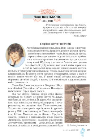 Діана Вінн ДЖОНС
1934–2011
У її книжках розповідається про бороть
бу проти всього, що робить людей посеред
німи й сірими, адже від природи вони наді
лені багатою уявою й життєрадісністю.
Колін Барроу
Сторінки життя і творчості
Англійська письменниця Діана Вінн Джонс є популяр
ною авторкою понад тридцяти дитячих романів про ча
рівні світи та дивовижних героїв. Вона вважала, що такі
персонажі можуть допомогти дітям і підліткам зробити
своє життя яскравішим і подолати негаразди в реаль
ному житті. Обділену в дитинстві батьківською увагою
та любов’ю, її турбували відчуження й навіть ворожнеча
в сім’ї та суспільстві, тому нерідко вона втілювала життєві
проблеми у фантастичних ситуаціях і героях, наділених надзвичайними
властивостями. Її казкові світи населені мешканцями, кожен з яких є
носієм певних чеснот або вад. У такий спосіб авторка досліджувала
моральну сутність людей, а також їхні можливості в удосконаленні
себе і свого життя.
Діана Вінн Джонс народилася 16 серпня 1934 р.
в м. Лондоні (Англія) в сім’ї вчителів. Вона була
найстаршою серед трьох сестер.
Під час Другої світової війни сім’я Джонс
переїхала до Уельсу, де жили бабуся та дідусь
майбутньої письменниці. Її дідусь був священи
ком, тож вона змалку відвідувала церкву й зача
ровано слухала священні пісні Уельського краю.
Родина ще кілька разів переїжджала й, урешті
решт, у 1943 р. оселилась у м. Таксді, що в граф
стві Ессекс. Молодші сестри Діани — Урсула й
Ізабель (остання в майбутньому стане Ізабель
Армстронг, професором і відомим англійським
літературним критиком) — дуже любили читати
книжки. А оскільки в домі дитячих книжок було
Д І А Н А Д Ж О Н С 255
Д. Джонс у дитинстві
 