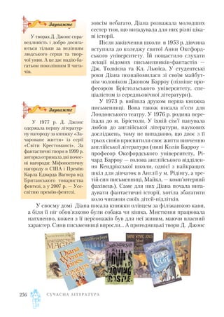 зовсім небагато, Діана розважала молодших
сестер тим, що вигадувала для них різні ціка
ві історії.
Після закінчення школи в 1953 р. дівчина
вступила до коледжу святої Анни Оксфорд
ського університету. Їй пощастило слухати
лекції відомих письменників фантастів —
Дж. Толкієна та Кл. Льюїса. У студентські
роки Діана познайомилася зі своїм майбут
нім чоловіком Джоном Барроу (пізніше про
фесором Брістольського університету, спе
ціалістом із середньовічної літератури).
У 1973 р. вийшла друком перша книжка
письменниці. Вона також писала п’єси для
Лондонського театру. У 1976 р. родина пере
їхала до м. Брістоля. У їхній сім’ї панувала
любов до англійської літератури, наукових
досліджень, тому не випадково, що двоє з її
трьох синів присвятили своє життя вивченню
англійської літератури (нині Колін Барроу —
професор Оксфордського університету, Рі
чард Барроу — голова англійського відділен
ня Кендрікської школи, однієї з найкращих
шкіл для дівчаток в Англії у м. Рідінгу, а тре
тій син письменниці, Майкл, — комп’ютерний
фахівець). Саме для них Діана почала вига
дувати фантастичні історії, хотіла збагатити
коло читання своїх дітей підлітків.
У своєму домі Діана писала книжки олівцем за філіжанкою кави,
а біля її ніг обов’язково були собака чи кішка. Мисткиня працювала
натхненно, кожен з її персонажів був для неї живим, маючи власний
характер. Сини письменниці виросли… А пригодницькі твори Д. Джонс
С У Ч А С Н А Л І Т Е Р А Т У Р А256
У 1977 р. Д. Джонс
одержала першу літератур
ну нагороду за книжку «За
чароване життя» із серії
«Світи Крестомансі». За
фантастичні твори в 1999 р.
авторка отримала дві почес
ні нагороди: Міфопоетичну
нагороду в США і Премію
Карла Едварда Вагнера від
Британського товариства
фентезі, а у 2007 р. — Усе
світню премію фентезі.
Зауважте
У творах Д. Джонс спра
ведливість і добро досяга
ються тільки за велінням
людського серця та твор
чої уяви. А це дає надію ба
гатьом поколінням її чита
чів.
Зауважте
 