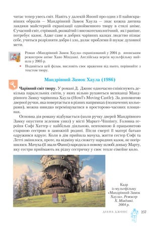 читає тепер увесь світ. Навіть у далекій Японії про один з її найяскра
віших образів — Мандрівний Замок Хаула — знає кожна дитина
завдяки майстерній екранізації однойменного твору в стилі аніме.
Сучасний світ, стрімкий, розмаїтий і високотехнологічний, як і раніше,
потребує казок. Адже саме в добрих чарівних казках людство пізнає
себе, учиться розрізняти добро і зло, долає проблеми й шукає духовної
мети.
Роман «Мандрівний Замок Хаула» екранізований у 2004 р. японським
режисером аніме Хаяо Міядзакі. Англійська версія мультфільму вий
шла у 2005 р.
• Подивіться цей фільм, висловіть своє враження від нього, порівняйте з
текстом твору.
Мандрівний Замок Хаула (1986)
Чарівний світ твору. У романі Д. Джонс одночасно співіснують де
кілька паралельних світів, у яких вільно рухаються мешканці Манд
рівного Замку чарівника Хаула (Howl’s Moving Castle). За допомогою
дверної ручки, яка повертається в різних напрямках (позначених кольо
рами), можна швидко переміщуватися в просторово часових площи
нах.
Основна дія роману відбувається (коли ручку дверей Мандрівного
Замку опустити зеленим униз) у місті Маркет Чіппінгу. Головна ге
роїня Софі Хаттер є найбільш діяльною, невтомною й працьовитою
старшою сестрою в заможній родині. Після смерті її матері батько
одружився вдруге. Коли в дім прийшла мачуха, життя сестер Софі та
Летті змінилося, проте, на відміну від сюжету народних казок, не погір
шилося. Мачуха (її звали Фанні) народила в новому шлюбі доньку Марту,
яку сестри приймають як рідну сестричку у своє тепле сімейне коло.
Д І А Н А Д Ж О Н С 257
Кадр
із мультфільму
«Мандрівний Замок
Хаула». Режисер
Х. Міядзакі.
2004 р.
 